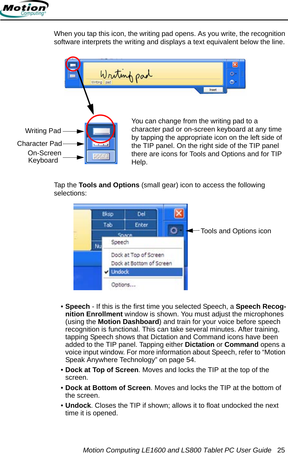 Motion Computing LE1600 and LS800 Tablet PC User Guide 25When you tap this icon, the writing pad opens. As you write, the recognition software interprets the writing and displays a text equivalent below the line. You can change from the writing pad to a character pad or on-screen keyboard at any time by tapping the appropriate icon on the left side of the TIP panel. On the right side of the TIP panel there are icons for Tools and Options and for TIP Help. Tap the Tools and Options (small gear) icon to access the following selections:•Speech - If this is the first time you selected Speech, a Speech Recog-nition Enrollment window is shown. You must adjust the microphones (using the Motion Dashboard) and train for your voice before speech recognition is functional. This can take several minutes. After training, tapping Speech shows that Dictation and Command icons have been added to the TIP panel. Tapping either Dictation or Command opens a voice input window. For more information about Speech, refer to “Motion Speak Anywhere Technology” on page 54.•Dock at Top of Screen. Moves and locks the TIP at the top of the screen.•Dock at Bottom of Screen. Moves and locks the TIP at the bottom of the screen.•Undock. Closes the TIP if shown; allows it to float undocked the next time it is opened.Tools and Options iconWriting PadCharacter Pad On-ScreenKeyboard