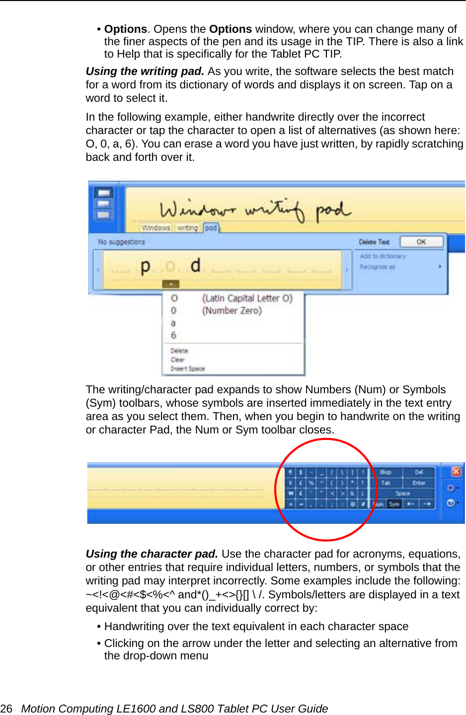 26 Motion Computing LE1600 and LS800 Tablet PC User Guide•Options. Opens the Options window, where you can change many of the finer aspects of the pen and its usage in the TIP. There is also a link to Help that is specifically for the Tablet PC TIP.Using the writing pad. As you write, the software selects the best match for a word from its dictionary of words and displays it on screen. Tap on a word to select it.In the following example, either handwrite directly over the incorrect character or tap the character to open a list of alternatives (as shown here: O, 0, a, 6). You can erase a word you have just written, by rapidly scratching back and forth over it.The writing/character pad expands to show Numbers (Num) or Symbols (Sym) toolbars, whose symbols are inserted immediately in the text entry area as you select them. Then, when you begin to handwrite on the writing or character Pad, the Num or Sym toolbar closes.Using the character pad. Use the character pad for acronyms, equations, or other entries that require individual letters, numbers, or symbols that the writing pad may interpret incorrectly. Some examples include the following: ~&lt;!&lt;@&lt;#&lt;$&lt;%&lt;^ and*()_+&lt;&gt;{}[] \ /. Symbols/letters are displayed in a text equivalent that you can individually correct by:• Handwriting over the text equivalent in each character space• Clicking on the arrow under the letter and selecting an alternative from the drop-down menu