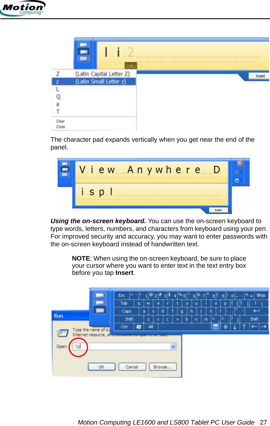 Motion Computing LE1600 and LS800 Tablet PC User Guide 27The character pad expands vertically when you get near the end of the panel.Using the on-screen keyboard. You can use the on-screen keyboard to type words, letters, numbers, and characters from keyboard using your pen. For improved security and accuracy, you may want to enter passwords with the on-screen keyboard instead of handwritten text.NOTE: When using the on-screen keyboard, be sure to place your cursor where you want to enter text in the text entry box before you tap Insert.