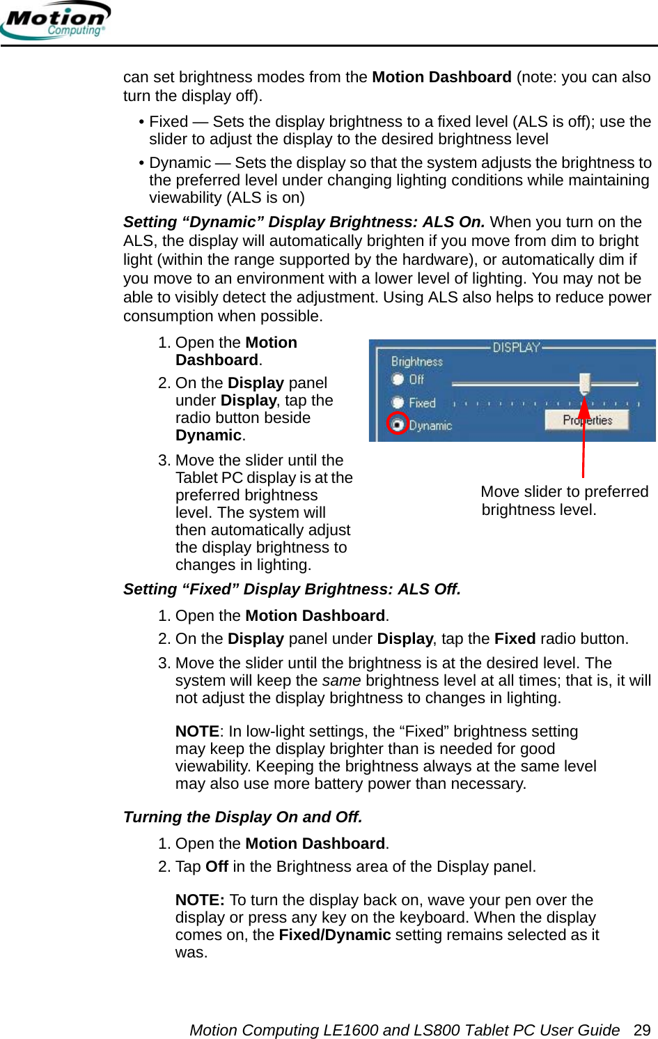 Motion Computing LE1600 and LS800 Tablet PC User Guide 29can set brightness modes from the Motion Dashboard (note: you can also turn the display off).• Fixed — Sets the display brightness to a fixed level (ALS is off); use the slider to adjust the display to the desired brightness level• Dynamic — Sets the display so that the system adjusts the brightness to the preferred level under changing lighting conditions while maintaining viewability (ALS is on)Setting “Dynamic” Display Brightness: ALS On. When you turn on the ALS, the display will automatically brighten if you move from dim to bright light (within the range supported by the hardware), or automatically dim if you move to an environment with a lower level of lighting. You may not be able to visibly detect the adjustment. Using ALS also helps to reduce power consumption when possible. 1. Open the Motion Dashboard.2. On the Display panel under Display, tap the radio button beside Dynamic.3. Move the slider until the Tablet PC display is at the preferred brightness level. The system will then automatically adjust the display brightness to changes in lighting.Setting “Fixed” Display Brightness: ALS Off. 1. Open the Motion Dashboard.2. On the Display panel under Display, tap the Fixed radio button.3. Move the slider until the brightness is at the desired level. The system will keep the same brightness level at all times; that is, it will not adjust the display brightness to changes in lighting. NOTE: In low-light settings, the “Fixed” brightness setting may keep the display brighter than is needed for good viewability. Keeping the brightness always at the same level may also use more battery power than necessary.Turning the Display On and Off. 1. Open the Motion Dashboard.2. Tap Off in the Brightness area of the Display panel.NOTE: To turn the display back on, wave your pen over the display or press any key on the keyboard. When the display comes on, the Fixed/Dynamic setting remains selected as it was.Move slider to preferred brightness level.