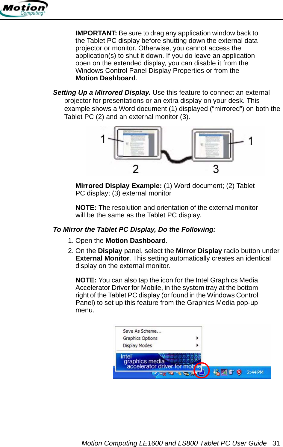 Motion Computing LE1600 and LS800 Tablet PC User Guide 31IMPORTANT: Be sure to drag any application window back to the Tablet PC display before shutting down the external data projector or monitor. Otherwise, you cannot access the application(s) to shut it down. If you do leave an application open on the extended display, you can disable it from the Windows Control Panel Display Properties or from the Motion Dashboard.Setting Up a Mirrored Display. Use this feature to connect an external projector for presentations or an extra display on your desk. This example shows a Word document (1) displayed (“mirrored”) on both the Tablet PC (2) and an external monitor (3).Mirrored Display Example: (1) Word document; (2) Tablet PC display; (3) external monitorNOTE: The resolution and orientation of the external monitor will be the same as the Tablet PC display.To Mirror the Tablet PC Display, Do the Following:  1. Open the Motion Dashboard.2. On the Display panel, select the Mirror Display radio button under External Monitor. This setting automatically creates an identical display on the external monitor.NOTE: You can also tap the icon for the Intel Graphics Media Accelerator Driver for Mobile, in the system tray at the bottom right of the Tablet PC display (or found in the Windows Control Panel) to set up this feature from the Graphics Media pop-up menu.