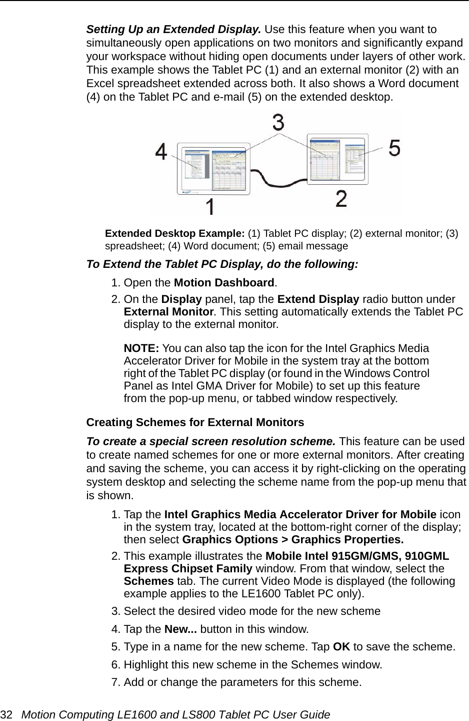 32 Motion Computing LE1600 and LS800 Tablet PC User GuideSetting Up an Extended Display. Use this feature when you want to simultaneously open applications on two monitors and significantly expand your workspace without hiding open documents under layers of other work. This example shows the Tablet PC (1) and an external monitor (2) with an Excel spreadsheet extended across both. It also shows a Word document (4) on the Tablet PC and e-mail (5) on the extended desktop.Extended Desktop Example: (1) Tablet PC display; (2) external monitor; (3) spreadsheet; (4) Word document; (5) email messageTo Extend the Tablet PC Display, do the following: 1. Open the Motion Dashboard.2. On the Display panel, tap the Extend Display radio button under External Monitor. This setting automatically extends the Tablet PC display to the external monitor.NOTE: You can also tap the icon for the Intel Graphics Media Accelerator Driver for Mobile in the system tray at the bottom right of the Tablet PC display (or found in the Windows Control Panel as Intel GMA Driver for Mobile) to set up this feature from the pop-up menu, or tabbed window respectively.Creating Schemes for External MonitorsTo create a special screen resolution scheme. This feature can be used to create named schemes for one or more external monitors. After creating and saving the scheme, you can access it by right-clicking on the operating system desktop and selecting the scheme name from the pop-up menu that is shown.1. Tap the Intel Graphics Media Accelerator Driver for Mobile icon in the system tray, located at the bottom-right corner of the display; then select Graphics Options &gt; Graphics Properties.2. This example illustrates the Mobile Intel 915GM/GMS, 910GML Express Chipset Family window. From that window, select the Schemes tab. The current Video Mode is displayed (the following example applies to the LE1600 Tablet PC only).3. Select the desired video mode for the new scheme4. Tap the New... button in this window.5. Type in a name for the new scheme. Tap OK to save the scheme.6. Highlight this new scheme in the Schemes window.7. Add or change the parameters for this scheme.