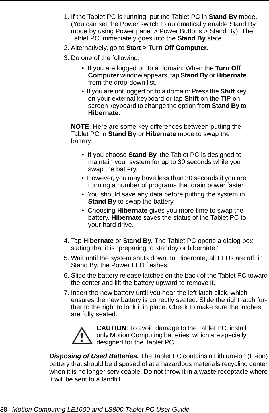 38 Motion Computing LE1600 and LS800 Tablet PC User Guide1. If the Tablet PC is running, put the Tablet PC in Stand By mode. (You can set the Power switch to automatically enable Stand By mode by using Power panel &gt; Power Buttons &gt; Stand By). The Tablet PC immediately goes into the Stand By state.2. Alternatively, go to Start &gt; Turn Off Computer.3. Do one of the following:•  If you are logged on to a domain: When the Turn Off Computer window appears, tap Stand By or Hibernate from the drop-down list.•  If you are not logged on to a domain: Press the Shift key on your external keyboard or tap Shift on the TIP on-screen keyboard to change the option from Stand By to Hibernate.NOTE: Here are some key differences between putting the Tablet PC in Stand By or Hibernate mode to swap the battery: •  If you choose Stand By, the Tablet PC is designed to maintain your system for up to 30 seconds while you swap the battery.•  However, you may have less than 30 seconds if you are running a number of programs that drain power faster. •  You should save any data before putting the system in Stand By to swap the battery.•  Choosing Hibernate gives you more time to swap the battery. Hibernate saves the status of the Tablet PC to your hard drive.4. Tap Hibernate or Stand By. The Tablet PC opens a dialog box stating that it is “preparing to standby or hibernate.” 5. Wait until the system shuts down. In Hibernate, all LEDs are off; in Stand By, the Power LED flashes.6. Slide the battery release latches on the back of the Tablet PC toward the center and lift the battery upward to remove it.7. Insert the new battery until you hear the left latch click, which ensures the new battery is correctly seated. Slide the right latch fur-ther to the right to lock it in place. Check to make sure the latches are fully seated.CAUTION: To avoid damage to the Tablet PC, install only Motion Computing batteries, which are specially designed for the Tablet PC. Disposing of Used Batteries. The Tablet PC contains a Lithium-ion (Li-ion) battery that should be disposed of at a hazardous materials recycling center when it is no longer serviceable. Do not throw it in a waste receptacle where it will be sent to a landfill.