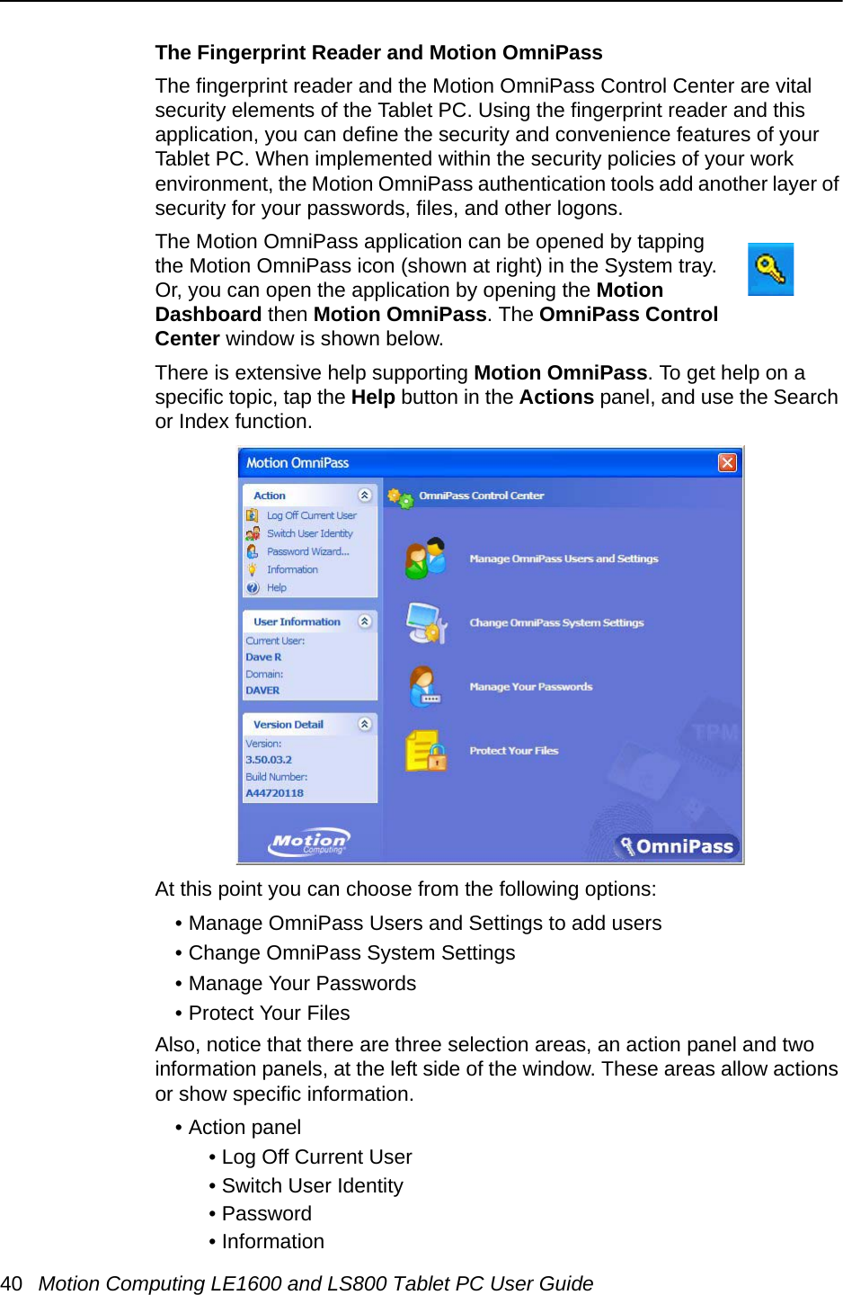 40 Motion Computing LE1600 and LS800 Tablet PC User GuideThe Fingerprint Reader and Motion OmniPassThe fingerprint reader and the Motion OmniPass Control Center are vital security elements of the Tablet PC. Using the fingerprint reader and this application, you can define the security and convenience features of your Tablet PC. When implemented within the security policies of your work environment, the Motion OmniPass authentication tools add another layer of security for your passwords, files, and other logons. The Motion OmniPass application can be opened by tapping the Motion OmniPass icon (shown at right) in the System tray. Or, you can open the application by opening the Motion Dashboard then Motion OmniPass. The OmniPass Control Center window is shown below.There is extensive help supporting Motion OmniPass. To get help on a specific topic, tap the Help button in the Actions panel, and use the Search or Index function.At this point you can choose from the following options:• Manage OmniPass Users and Settings to add users• Change OmniPass System Settings• Manage Your Passwords• Protect Your FilesAlso, notice that there are three selection areas, an action panel and two information panels, at the left side of the window. These areas allow actions or show specific information.• Action panel• Log Off Current User• Switch User Identity• Password • Information