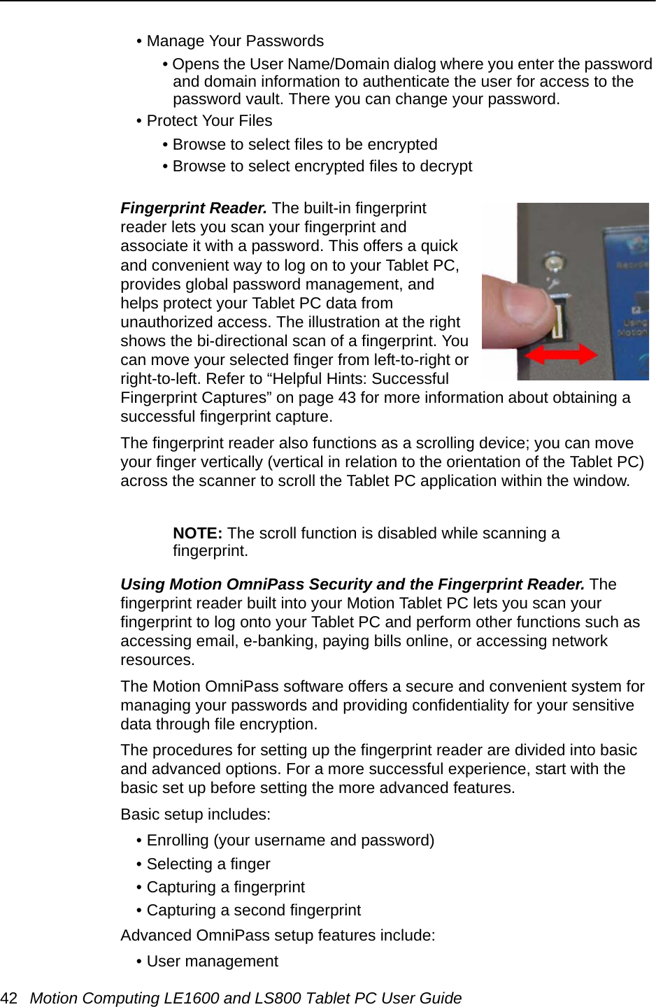 42 Motion Computing LE1600 and LS800 Tablet PC User Guide• Manage Your Passwords• Opens the User Name/Domain dialog where you enter the password and domain information to authenticate the user for access to the password vault. There you can change your password.• Protect Your Files• Browse to select files to be encrypted• Browse to select encrypted files to decryptFingerprint Reader. The built-in fingerprint reader lets you scan your fingerprint and associate it with a password. This offers a quick and convenient way to log on to your Tablet PC, provides global password management, and helps protect your Tablet PC data from unauthorized access. The illustration at the right shows the bi-directional scan of a fingerprint. You can move your selected finger from left-to-right or right-to-left. Refer to “Helpful Hints: Successful Fingerprint Captures” on page 43 for more information about obtaining a successful fingerprint capture.The fingerprint reader also functions as a scrolling device; you can move your finger vertically (vertical in relation to the orientation of the Tablet PC) across the scanner to scroll the Tablet PC application within the window. NOTE: The scroll function is disabled while scanning a fingerprint.Using Motion OmniPass Security and the Fingerprint Reader. The fingerprint reader built into your Motion Tablet PC lets you scan your fingerprint to log onto your Tablet PC and perform other functions such as accessing email, e-banking, paying bills online, or accessing network resources. The Motion OmniPass software offers a secure and convenient system for managing your passwords and providing confidentiality for your sensitive data through file encryption. The procedures for setting up the fingerprint reader are divided into basic and advanced options. For a more successful experience, start with the basic set up before setting the more advanced features.Basic setup includes:• Enrolling (your username and password)• Selecting a finger• Capturing a fingerprint• Capturing a second fingerprintAdvanced OmniPass setup features include: • User management