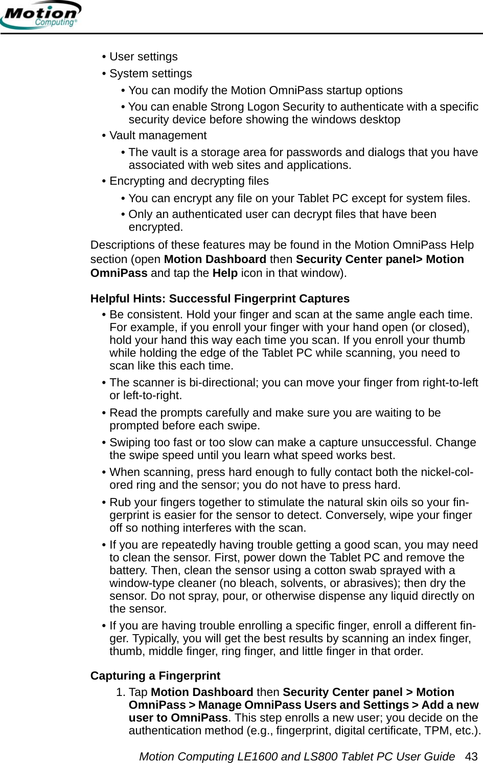 Motion Computing LE1600 and LS800 Tablet PC User Guide 43• User settings• System settings• You can modify the Motion OmniPass startup options• You can enable Strong Logon Security to authenticate with a specific security device before showing the windows desktop• Vault management• The vault is a storage area for passwords and dialogs that you have associated with web sites and applications.• Encrypting and decrypting files• You can encrypt any file on your Tablet PC except for system files.• Only an authenticated user can decrypt files that have been encrypted.Descriptions of these features may be found in the Motion OmniPass Help section (open Motion Dashboard then Security Center panel&gt; Motion OmniPass and tap the Help icon in that window).Helpful Hints: Successful Fingerprint Captures • Be consistent. Hold your finger and scan at the same angle each time. For example, if you enroll your finger with your hand open (or closed), hold your hand this way each time you scan. If you enroll your thumb while holding the edge of the Tablet PC while scanning, you need to scan like this each time.• The scanner is bi-directional; you can move your finger from right-to-left or left-to-right.• Read the prompts carefully and make sure you are waiting to be prompted before each swipe.• Swiping too fast or too slow can make a capture unsuccessful. Change the swipe speed until you learn what speed works best.• When scanning, press hard enough to fully contact both the nickel-col-ored ring and the sensor; you do not have to press hard.• Rub your fingers together to stimulate the natural skin oils so your fin-gerprint is easier for the sensor to detect. Conversely, wipe your finger off so nothing interferes with the scan.• If you are repeatedly having trouble getting a good scan, you may need to clean the sensor. First, power down the Tablet PC and remove the battery. Then, clean the sensor using a cotton swab sprayed with a window-type cleaner (no bleach, solvents, or abrasives); then dry the sensor. Do not spray, pour, or otherwise dispense any liquid directly on the sensor.• If you are having trouble enrolling a specific finger, enroll a different fin-ger. Typically, you will get the best results by scanning an index finger, thumb, middle finger, ring finger, and little finger in that order. Capturing a Fingerprint 1. Tap Motion Dashboard then Security Center panel &gt; Motion OmniPass &gt; Manage OmniPass Users and Settings &gt; Add a new user to OmniPass. This step enrolls a new user; you decide on the authentication method (e.g., fingerprint, digital certificate, TPM, etc.).