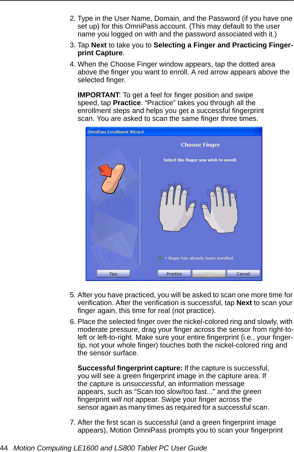 44 Motion Computing LE1600 and LS800 Tablet PC User Guide2. Type in the User Name, Domain, and the Password (if you have one set up) for this OmniPass account. (This may default to the user name you logged on with and the password associated with it.)3. Tap Next to take you to Selecting a Finger and Practicing Finger-print Capture.4. When the Choose Finger window appears, tap the dotted area above the finger you want to enroll. A red arrow appears above the selected finger. IMPORTANT: To get a feel for finger position and swipe speed, tap Practice. “Practice” takes you through all the enrollment steps and helps you get a successful fingerprint scan. You are asked to scan the same finger three times.5. After you have practiced, you will be asked to scan one more time for verification. After the verification is successful, tap Next to scan your finger again, this time for real (not practice).6. Place the selected finger over the nickel-colored ring and slowly, with moderate pressure, drag your finger across the sensor from right-to-left or left-to-right. Make sure your entire fingerprint (i.e., your finger-tip, not your whole finger) touches both the nickel-colored ring and the sensor surface. Successful fingerprint capture: If the capture is successful, you will see a green fingerprint image in the capture area. If the capture is unsuccessful, an information message appears, such as “Scan too slow/too fast...” and the green fingerprint will not appear. Swipe your finger across the sensor again as many times as required for a successful scan. 7. After the first scan is successful (and a green fingerprint image appears), Motion OmniPass prompts you to scan your fingerprint 