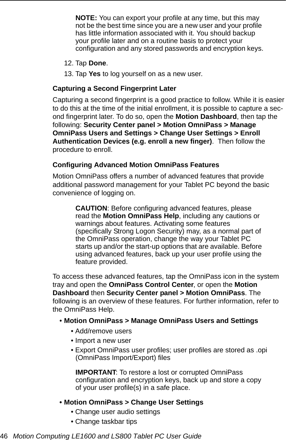 46 Motion Computing LE1600 and LS800 Tablet PC User GuideNOTE: You can export your profile at any time, but this may not be the best time since you are a new user and your profile has little information associated with it. You should backup your profile later and on a routine basis to protect your configuration and any stored passwords and encryption keys.12. Tap Done.13. Tap Yes to log yourself on as a new user.Capturing a Second Fingerprint LaterCapturing a second fingerprint is a good practice to follow. While it is easier to do this at the time of the initial enrollment, it is possible to capture a sec-ond fingerprint later. To do so, open the Motion Dashboard, then tap the following: Security Center panel &gt; Motion OmniPass &gt; Manage OmniPass Users and Settings &gt; Change User Settings &gt; Enroll Authentication Devices (e.g. enroll a new finger).  Then follow the procedure to enroll.Configuring Advanced Motion OmniPass FeaturesMotion OmniPass offers a number of advanced features that provide additional password management for your Tablet PC beyond the basic convenience of logging on. CAUTION: Before configuring advanced features, please read the Motion OmniPass Help, including any cautions or warnings about features. Activating some features (specifically Strong Logon Security) may, as a normal part of the OmniPass operation, change the way your Tablet PC starts up and/or the start-up options that are available. Before using advanced features, back up your user profile using the feature provided.To access these advanced features, tap the OmniPass icon in the system tray and open the OmniPass Control Center, or open the Motion Dashboard then Security Center panel &gt; Motion OmniPass. The following is an overview of these features. For further information, refer to the OmniPass Help.•Motion OmniPass &gt; Manage OmniPass Users and Settings• Add/remove users• Import a new user• Export OmniPass user profiles; user profiles are stored as .opi (OmniPass Import/Export) filesIMPORTANT: To restore a lost or corrupted OmniPass configuration and encryption keys, back up and store a copy of your user profile(s) in a safe place.• Motion OmniPass &gt; Change User Settings• Change user audio settings• Change taskbar tips