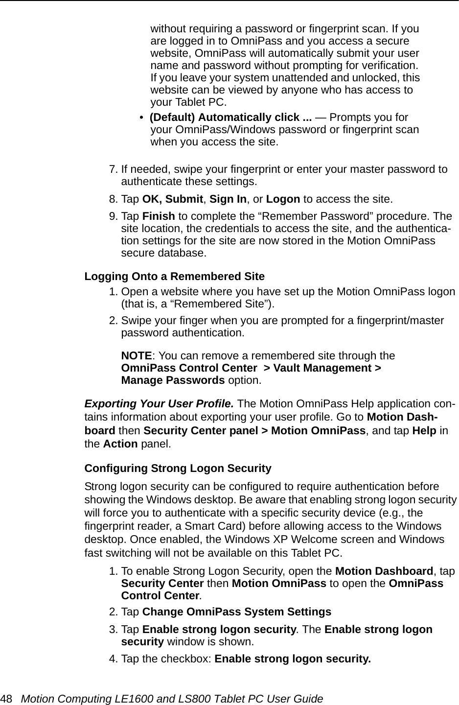 48 Motion Computing LE1600 and LS800 Tablet PC User Guidewithout requiring a password or fingerprint scan. If you are logged in to OmniPass and you access a secure website, OmniPass will automatically submit your user name and password without prompting for verification. If you leave your system unattended and unlocked, this website can be viewed by anyone who has access to your Tablet PC.•  (Default) Automatically click ... — Prompts you for your OmniPass/Windows password or fingerprint scan when you access the site.7. If needed, swipe your fingerprint or enter your master password to authenticate these settings.8. Tap OK, Submit, Sign In, or Logon to access the site.9. Tap Finish to complete the “Remember Password” procedure. The site location, the credentials to access the site, and the authentica-tion settings for the site are now stored in the Motion OmniPass secure database.Logging Onto a Remembered Site1. Open a website where you have set up the Motion OmniPass logon (that is, a “Remembered Site”).2. Swipe your finger when you are prompted for a fingerprint/master password authentication.NOTE: You can remove a remembered site through the OmniPass Control Center  &gt; Vault Management &gt;Manage Passwords option.Exporting Your User Profile. The Motion OmniPass Help application con-tains information about exporting your user profile. Go to Motion Dash-board then Security Center panel &gt; Motion OmniPass, and tap Help in the Action panel.Configuring Strong Logon SecurityStrong logon security can be configured to require authentication before showing the Windows desktop. Be aware that enabling strong logon security will force you to authenticate with a specific security device (e.g., the fingerprint reader, a Smart Card) before allowing access to the Windows desktop. Once enabled, the Windows XP Welcome screen and Windows fast switching will not be available on this Tablet PC. 1. To enable Strong Logon Security, open the Motion Dashboard, tap Security Center then Motion OmniPass to open the OmniPass Control Center. 2. Tap Change OmniPass System Settings3. Tap Enable strong logon security. The Enable strong logon security window is shown.4. Tap the checkbox: Enable strong logon security. 