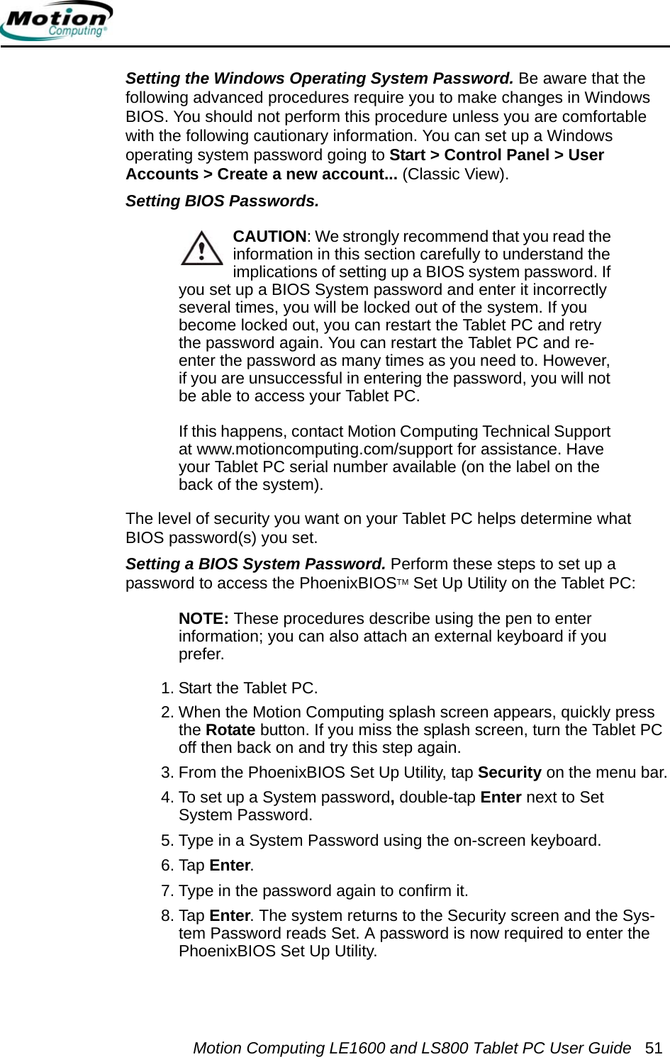Motion Computing LE1600 and LS800 Tablet PC User Guide 51Setting the Windows Operating System Password. Be aware that the following advanced procedures require you to make changes in Windows BIOS. You should not perform this procedure unless you are comfortable with the following cautionary information. You can set up a Windows operating system password going to Start &gt; Control Panel &gt; User Accounts &gt; Create a new account... (Classic View).Setting BIOS Passwords. CAUTION: We strongly recommend that you read the information in this section carefully to understand the implications of setting up a BIOS system password. If you set up a BIOS System password and enter it incorrectly several times, you will be locked out of the system. If you become locked out, you can restart the Tablet PC and retry the password again. You can restart the Tablet PC and re-enter the password as many times as you need to. However, if you are unsuccessful in entering the password, you will not be able to access your Tablet PC. If this happens, contact Motion Computing Technical Support at www.motioncomputing.com/support for assistance. Have your Tablet PC serial number available (on the label on the back of the system).The level of security you want on your Tablet PC helps determine what BIOS password(s) you set. Setting a BIOS System Password. Perform these steps to set up a password to access the PhoenixBIOSTM Set Up Utility on the Tablet PC:NOTE: These procedures describe using the pen to enterinformation; you can also attach an external keyboard if you prefer.1. Start the Tablet PC.2. When the Motion Computing splash screen appears, quickly press the Rotate button. If you miss the splash screen, turn the Tablet PC off then back on and try this step again.3. From the PhoenixBIOS Set Up Utility, tap Security on the menu bar.4. To set up a System password, double-tap Enter next to Set System Password.5. Type in a System Password using the on-screen keyboard. 6. Tap Enter.7. Type in the password again to confirm it. 8. Tap Enter. The system returns to the Security screen and the Sys-tem Password reads Set. A password is now required to enter the PhoenixBIOS Set Up Utility.