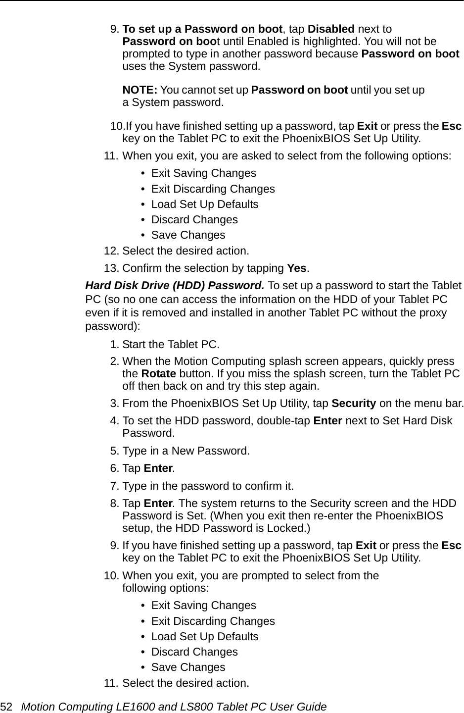 52 Motion Computing LE1600 and LS800 Tablet PC User Guide9. To set up a Password on boot, tap Disabled next to Password on boot until Enabled is highlighted. You will not be prompted to type in another password because Password on boot uses the System password. NOTE: You cannot set up Password on boot until you set up a System password.10.If you have finished setting up a password, tap Exit or press the Esc key on the Tablet PC to exit the PhoenixBIOS Set Up Utility.11. When you exit, you are asked to select from the following options:•  Exit Saving Changes•  Exit Discarding Changes•  Load Set Up Defaults•  Discard Changes•  Save Changes12. Select the desired action.13. Confirm the selection by tapping Yes.Hard Disk Drive (HDD) Password. To set up a password to start the Tablet PC (so no one can access the information on the HDD of your Tablet PC even if it is removed and installed in another Tablet PC without the proxy password):1. Start the Tablet PC.2. When the Motion Computing splash screen appears, quickly press the Rotate button. If you miss the splash screen, turn the Tablet PC off then back on and try this step again.3. From the PhoenixBIOS Set Up Utility, tap Security on the menu bar.4. To set the HDD password, double-tap Enter next to Set Hard Disk Password.5. Type in a New Password.6. Tap Enter.7. Type in the password to confirm it. 8. Tap Enter. The system returns to the Security screen and the HDD Password is Set. (When you exit then re-enter the PhoenixBIOS setup, the HDD Password is Locked.)9. If you have finished setting up a password, tap Exit or press the Esc key on the Tablet PC to exit the PhoenixBIOS Set Up Utility.10. When you exit, you are prompted to select from the following options:•  Exit Saving Changes•  Exit Discarding Changes•  Load Set Up Defaults•  Discard Changes•  Save Changes11. Select the desired action.