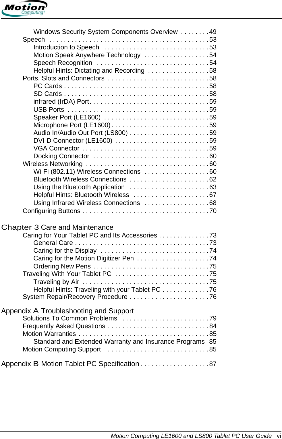 Motion Computing LE1600 and LS800 Tablet PC User Guide  viWindows Security System Components Overview  . . . . . . . .49Speech  . . . . . . . . . . . . . . . . . . . . . . . . . . . . . . . . . . . . . . . . . . . .53Introduction to Speech   . . . . . . . . . . . . . . . . . . . . . . . . . . . . .53Motion Speak Anywhere Technology  . . . . . . . . . . . . . . . . . .54Speech Recognition  . . . . . . . . . . . . . . . . . . . . . . . . . . . . . . .54Helpful Hints: Dictating and Recording  . . . . . . . . . . . . . . . . .58Ports, Slots and Connectors  . . . . . . . . . . . . . . . . . . . . . . . . . . . .58PC Cards . . . . . . . . . . . . . . . . . . . . . . . . . . . . . . . . . . . . . . . .58SD Cards . . . . . . . . . . . . . . . . . . . . . . . . . . . . . . . . . . . . . . . .58infrared (IrDA) Port. . . . . . . . . . . . . . . . . . . . . . . . . . . . . . . . .59USB Ports  . . . . . . . . . . . . . . . . . . . . . . . . . . . . . . . . . . . . . . .59Speaker Port (LE1600)  . . . . . . . . . . . . . . . . . . . . . . . . . . . . .59Microphone Port (LE1600). . . . . . . . . . . . . . . . . . . . . . . . . . .59Audio In/Audio Out Port (LS800) . . . . . . . . . . . . . . . . . . . . . .59DVI-D Connector (LE1600) . . . . . . . . . . . . . . . . . . . . . . . . . .59VGA Connector . . . . . . . . . . . . . . . . . . . . . . . . . . . . . . . . . . .59Docking Connector  . . . . . . . . . . . . . . . . . . . . . . . . . . . . . . . .60Wireless Networking  . . . . . . . . . . . . . . . . . . . . . . . . . . . . . . . . . .60Wi-Fi (802.11) Wireless Connections  . . . . . . . . . . . . . . . . . .60Bluetooth Wireless Connections  . . . . . . . . . . . . . . . . . . . . . .62Using the Bluetooth Application   . . . . . . . . . . . . . . . . . . . . . .63Helpful Hints: Bluetooth Wireless  . . . . . . . . . . . . . . . . . . . . .67Using Infrared Wireless Connections  . . . . . . . . . . . . . . . . . .68Configuring Buttons . . . . . . . . . . . . . . . . . . . . . . . . . . . . . . . . . . .70Chapter 3 Care and MaintenanceCaring for Your Tablet PC and Its Accessories . . . . . . . . . . . . . .73General Care . . . . . . . . . . . . . . . . . . . . . . . . . . . . . . . . . . . . .73Caring for the Display  . . . . . . . . . . . . . . . . . . . . . . . . . . . . . .74Caring for the Motion Digitizer Pen  . . . . . . . . . . . . . . . . . . . .74Ordering New Pens . . . . . . . . . . . . . . . . . . . . . . . . . . . . . . . .75Traveling With Your Tablet PC  . . . . . . . . . . . . . . . . . . . . . . . . . .75Traveling by Air  . . . . . . . . . . . . . . . . . . . . . . . . . . . . . . . . . . .75Helpful Hints: Traveling with your Tablet PC . . . . . . . . . . . . .76System Repair/Recovery Procedure . . . . . . . . . . . . . . . . . . . . . .76Appendix ATroubleshooting and SupportSolutions To Common Problems   . . . . . . . . . . . . . . . . . . . . . . . .79Frequently Asked Questions . . . . . . . . . . . . . . . . . . . . . . . . . . . .84Motion Warranties . . . . . . . . . . . . . . . . . . . . . . . . . . . . . . . . . . . .85Standard and Extended Warranty and Insurance Programs  85Motion Computing Support    . . . . . . . . . . . . . . . . . . . . . . . . . . . .85Appendix BMotion Tablet PC Specification . . . . . . . . . . . . . . . . . . .87