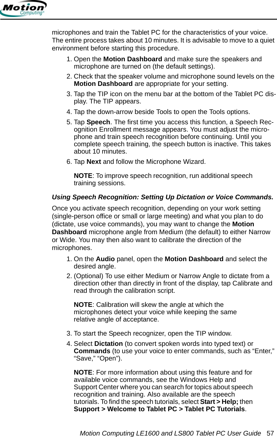 Motion Computing LE1600 and LS800 Tablet PC User Guide 57microphones and train the Tablet PC for the characteristics of your voice. The entire process takes about 10 minutes. It is advisable to move to a quiet environment before starting this procedure.1. Open the Motion Dashboard and make sure the speakers and microphone are turned on (the default settings).2. Check that the speaker volume and microphone sound levels on the Motion Dashboard are appropriate for your setting. 3. Tap the TIP icon on the menu bar at the bottom of the Tablet PC dis-play. The TIP appears.4. Tap the down-arrow beside Tools to open the Tools options. 5. Tap Speech. The first time you access this function, a Speech Rec-ognition Enrollment message appears. You must adjust the micro-phone and train speech recognition before continuing. Until you complete speech training, the speech button is inactive. This takes about 10 minutes.6. Tap Next and follow the Microphone Wizard.NOTE: To improve speech recognition, run additional speech training sessions.Using Speech Recognition: Setting Up Dictation or Voice Commands. Once you activate speech recognition, depending on your work setting (single-person office or small or large meeting) and what you plan to do (dictate, use voice commands), you may want to change the Motion Dashboard microphone angle from Medium (the default) to either Narrow or Wide. You may then also want to calibrate the direction of the microphones.1. On the Audio panel, open the Motion Dashboard and select the desired angle.2. (Optional) To use either Medium or Narrow Angle to dictate from a direction other than directly in front of the display, tap Calibrate and read through the calibration script.NOTE: Calibration will skew the angle at which the microphones detect your voice while keeping the same relative angle of acceptance.3. To start the Speech recognizer, open the TIP window.4. Select Dictation (to convert spoken words into typed text) orCommands (to use your voice to enter commands, such as “Enter,” “Save,” “Open”).NOTE: For more information about using this feature and for available voice commands, see the Windows Help and Support Center where you can search for topics about speech recognition and training. Also available are the speech tutorials. To find the speech tutorials, select Start &gt; Help; then Support &gt; Welcome to Tablet PC &gt; Tablet PC Tutorials.