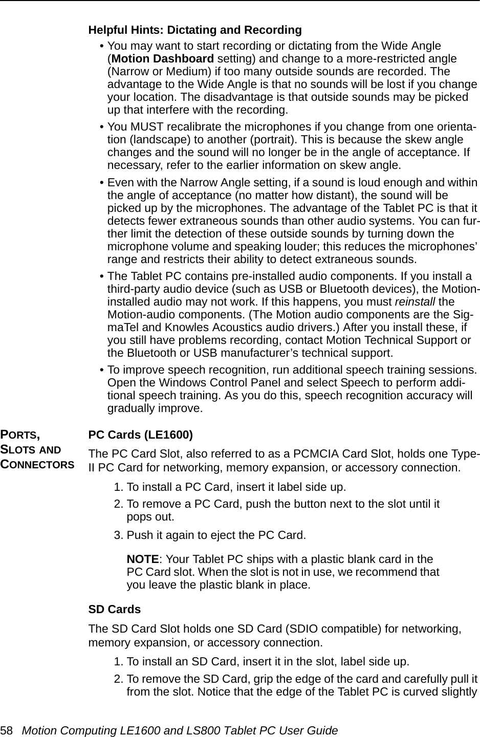 58 Motion Computing LE1600 and LS800 Tablet PC User GuideHelpful Hints: Dictating and Recording • You may want to start recording or dictating from the Wide Angle (Motion Dashboard setting) and change to a more-restricted angle (Narrow or Medium) if too many outside sounds are recorded. The advantage to the Wide Angle is that no sounds will be lost if you change your location. The disadvantage is that outside sounds may be picked up that interfere with the recording.• You MUST recalibrate the microphones if you change from one orienta-tion (landscape) to another (portrait). This is because the skew angle changes and the sound will no longer be in the angle of acceptance. If necessary, refer to the earlier information on skew angle.• Even with the Narrow Angle setting, if a sound is loud enough and within the angle of acceptance (no matter how distant), the sound will be picked up by the microphones. The advantage of the Tablet PC is that it detects fewer extraneous sounds than other audio systems. You can fur-ther limit the detection of these outside sounds by turning down the microphone volume and speaking louder; this reduces the microphones’ range and restricts their ability to detect extraneous sounds.• The Tablet PC contains pre-installed audio components. If you install a third-party audio device (such as USB or Bluetooth devices), the Motion-installed audio may not work. If this happens, you must reinstall the Motion-audio components. (The Motion audio components are the Sig-maTel and Knowles Acoustics audio drivers.) After you install these, if you still have problems recording, contact Motion Technical Support or the Bluetooth or USB manufacturer’s technical support.• To improve speech recognition, run additional speech training sessions. Open the Windows Control Panel and select Speech to perform addi-tional speech training. As you do this, speech recognition accuracy will gradually improve.PORTS, SLOTS AND CONNECTORSPC Cards (LE1600)The PC Card Slot, also referred to as a PCMCIA Card Slot, holds one Type-II PC Card for networking, memory expansion, or accessory connection.  1. To install a PC Card, insert it label side up.2. To remove a PC Card, push the button next to the slot until it pops out.3. Push it again to eject the PC Card.NOTE: Your Tablet PC ships with a plastic blank card in the PC Card slot. When the slot is not in use, we recommend that you leave the plastic blank in place.SD CardsThe SD Card Slot holds one SD Card (SDIO compatible) for networking, memory expansion, or accessory connection. 1. To install an SD Card, insert it in the slot, label side up.2. To remove the SD Card, grip the edge of the card and carefully pull it from the slot. Notice that the edge of the Tablet PC is curved slightly 