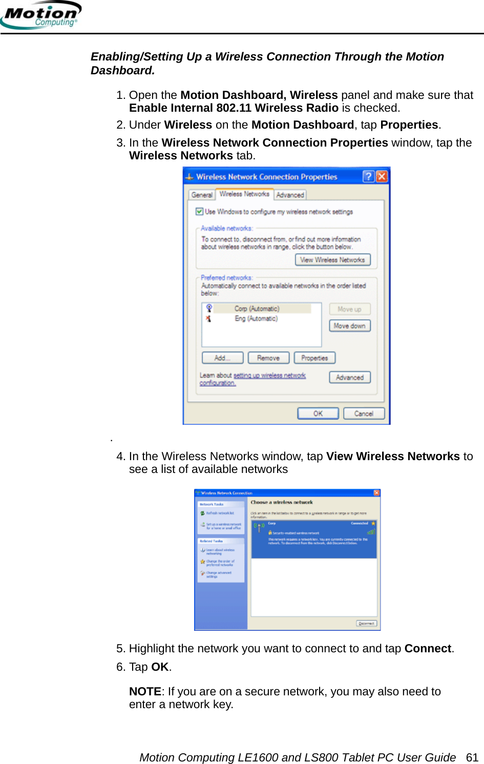 Motion Computing LE1600 and LS800 Tablet PC User Guide 61Enabling/Setting Up a Wireless Connection Through the Motion Dashboard. 1. Open the Motion Dashboard, Wireless panel and make sure that Enable Internal 802.11 Wireless Radio is checked. 2. Under Wireless on the Motion Dashboard, tap Properties.3. In the Wireless Network Connection Properties window, tap the Wireless Networks tab..4. In the Wireless Networks window, tap View Wireless Networks to see a list of available networks5. Highlight the network you want to connect to and tap Connect.6. Tap OK. NOTE: If you are on a secure network, you may also need to enter a network key. 