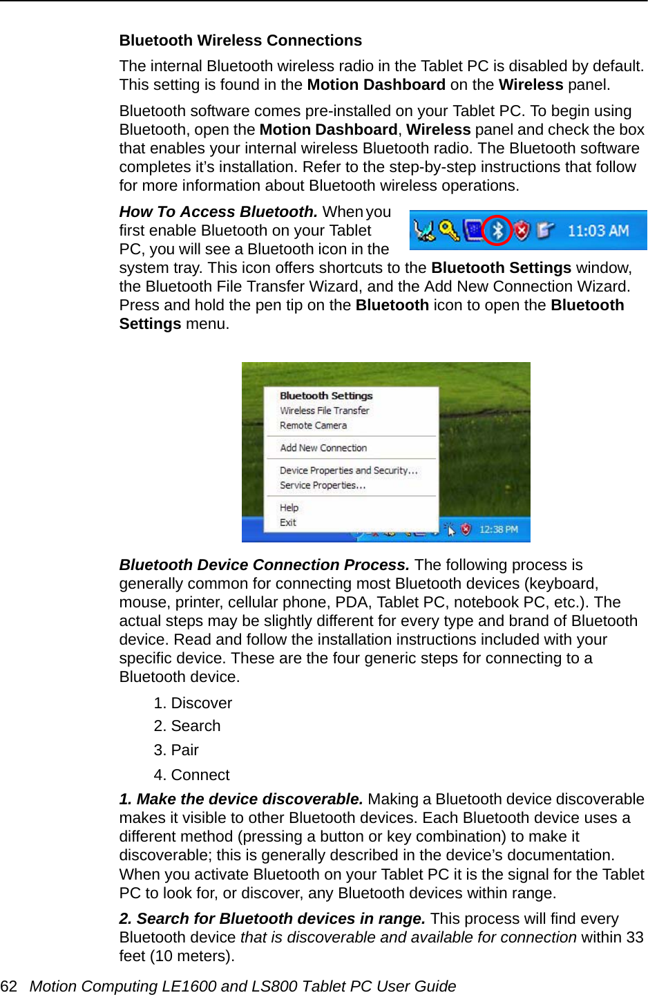 62 Motion Computing LE1600 and LS800 Tablet PC User GuideBluetooth Wireless ConnectionsThe internal Bluetooth wireless radio in the Tablet PC is disabled by default. This setting is found in the Motion Dashboard on the Wireless panel. Bluetooth software comes pre-installed on your Tablet PC. To begin using Bluetooth, open the Motion Dashboard, Wireless panel and check the box that enables your internal wireless Bluetooth radio. The Bluetooth software completes it’s installation. Refer to the step-by-step instructions that follow for more information about Bluetooth wireless operations.How To Access Bluetooth. When you first enable Bluetooth on your Tablet PC, you will see a Bluetooth icon in the system tray. This icon offers shortcuts to the Bluetooth Settings window, the Bluetooth File Transfer Wizard, and the Add New Connection Wizard. Press and hold the pen tip on the Bluetooth icon to open the Bluetooth Settings menu.Bluetooth Device Connection Process. The following process is generally common for connecting most Bluetooth devices (keyboard, mouse, printer, cellular phone, PDA, Tablet PC, notebook PC, etc.). The actual steps may be slightly different for every type and brand of Bluetooth device. Read and follow the installation instructions included with your specific device. These are the four generic steps for connecting to a Bluetooth device.1. Discover2. Search3. Pair4. Connect1. Make the device discoverable. Making a Bluetooth device discoverable makes it visible to other Bluetooth devices. Each Bluetooth device uses a different method (pressing a button or key combination) to make it discoverable; this is generally described in the device’s documentation. When you activate Bluetooth on your Tablet PC it is the signal for the Tablet PC to look for, or discover, any Bluetooth devices within range.2. Search for Bluetooth devices in range. This process will find every Bluetooth device that is discoverable and available for connection within 33 feet (10 meters). 