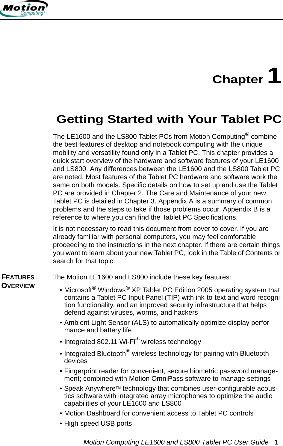 Motion Computing LE1600 and LS800 Tablet PC User Guide 1Chapter 1Getting Started with Your Tablet PCThe LE1600 and the LS800 Tablet PCs from Motion Computing® combine the best features of desktop and notebook computing with the unique mobility and versatility found only in a Tablet PC. This chapter provides a quick start overview of the hardware and software features of your LE1600 and LS800. Any differences between the LE1600 and the LS800 Tablet PC are noted. Most features of the Tablet PC hardware and software work the same on both models. Specific details on how to set up and use the Tablet PC are provided in Chapter 2. The Care and Maintenance of your new Tablet PC is detailed in Chapter 3. Appendix A is a summary of common problems and the steps to take if those problems occur. Appendix B is a reference to where you can find the Tablet PC Specifications.It is not necessary to read this document from cover to cover. If you are already familiar with personal computers, you may feel comfortable proceeding to the instructions in the next chapter. If there are certain things you want to learn about your new Tablet PC, look in the Table of Contents or search for that topic.FEATURES OVERVIEWThe Motion LE1600 and LS800 include these key features:•Microsoft® Windows® XP Tablet PC Edition 2005 operating system that contains a Tablet PC Input Panel (TIP) with ink-to-text and word recogni-tion functionality, and an improved security infrastructure that helps defend against viruses, worms, and hackers• Ambient Light Sensor (ALS) to automatically optimize display perfor-mance and battery life• Integrated 802.11 Wi-Fi® wireless technology• Integrated Bluetooth® wireless technology for pairing with Bluetooth devices• Fingerprint reader for convenient, secure biometric password manage-ment; combined with Motion OmniPass software to manage settings• Speak AnywhereTM technology that combines user-configurable acous-tics software with integrated array microphones to optimize the audio capabilities of your LE1600 and LS800• Motion Dashboard for convenient access to Tablet PC controls• High speed USB ports 