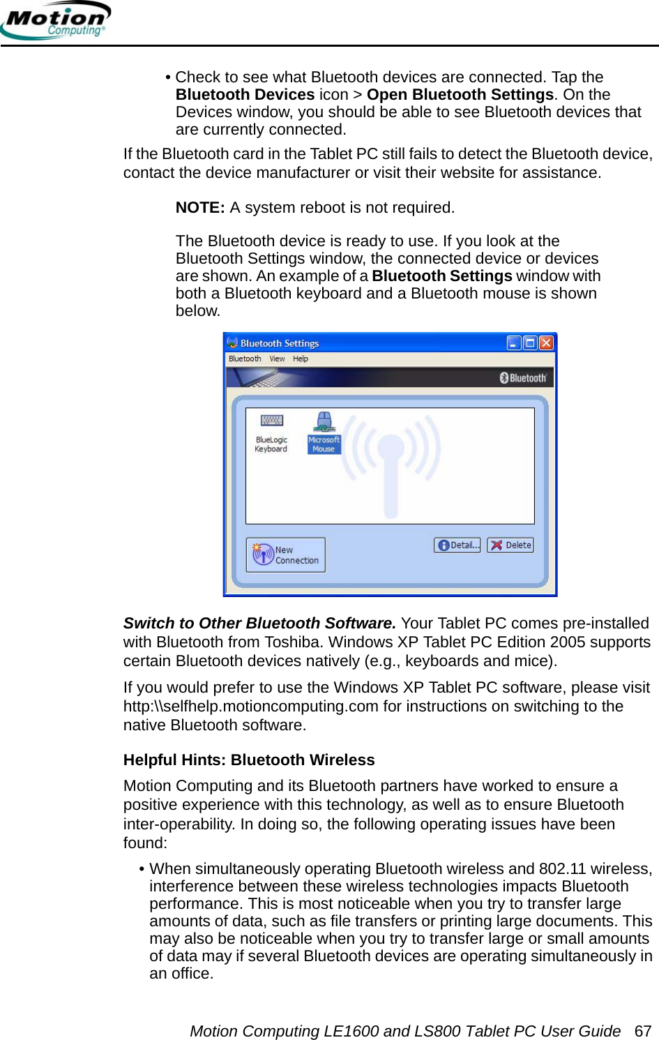 Motion Computing LE1600 and LS800 Tablet PC User Guide 67• Check to see what Bluetooth devices are connected. Tap the Bluetooth Devices icon &gt; Open Bluetooth Settings. On the Devices window, you should be able to see Bluetooth devices that are currently connected.If the Bluetooth card in the Tablet PC still fails to detect the Bluetooth device, contact the device manufacturer or visit their website for assistance.NOTE: A system reboot is not required. The Bluetooth device is ready to use. If you look at the Bluetooth Settings window, the connected device or devices are shown. An example of a Bluetooth Settings window with both a Bluetooth keyboard and a Bluetooth mouse is shown below.Switch to Other Bluetooth Software. Your Tablet PC comes pre-installed with Bluetooth from Toshiba. Windows XP Tablet PC Edition 2005 supports certain Bluetooth devices natively (e.g., keyboards and mice). If you would prefer to use the Windows XP Tablet PC software, please visit http:\\selfhelp.motioncomputing.com for instructions on switching to the native Bluetooth software.Helpful Hints: Bluetooth WirelessMotion Computing and its Bluetooth partners have worked to ensure a positive experience with this technology, as well as to ensure Bluetooth inter-operability. In doing so, the following operating issues have been found: • When simultaneously operating Bluetooth wireless and 802.11 wireless, interference between these wireless technologies impacts Bluetooth performance. This is most noticeable when you try to transfer large amounts of data, such as file transfers or printing large documents. This may also be noticeable when you try to transfer large or small amounts of data may if several Bluetooth devices are operating simultaneously in an office.