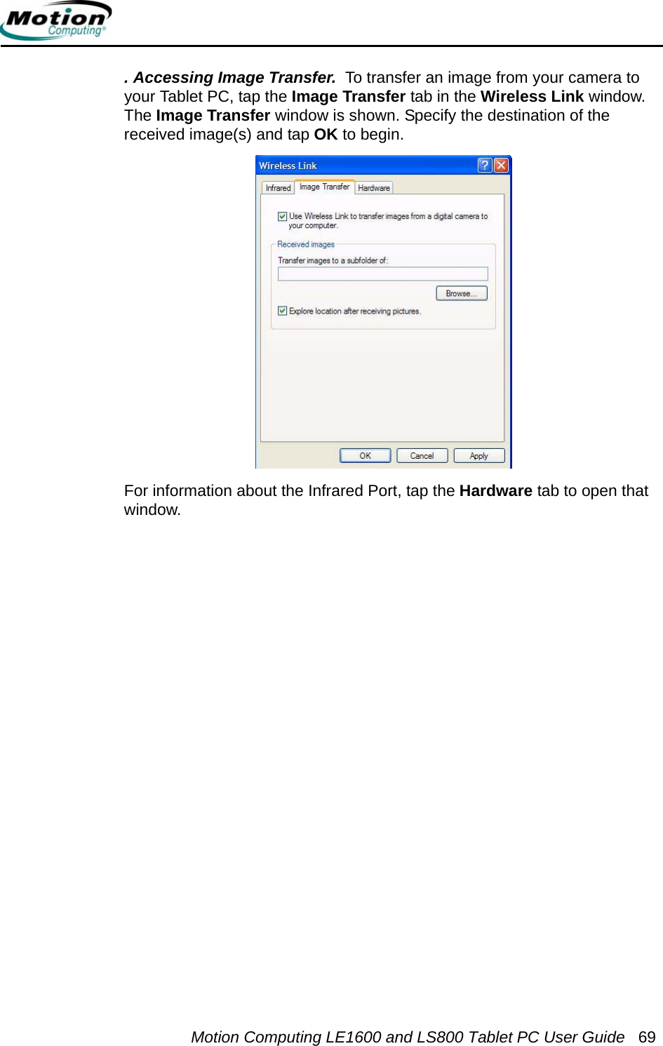 Motion Computing LE1600 and LS800 Tablet PC User Guide 69. Accessing Image Transfer.  To transfer an image from your camera to your Tablet PC, tap the Image Transfer tab in the Wireless Link window. The Image Transfer window is shown. Specify the destination of the received image(s) and tap OK to begin.For information about the Infrared Port, tap the Hardware tab to open that window. 