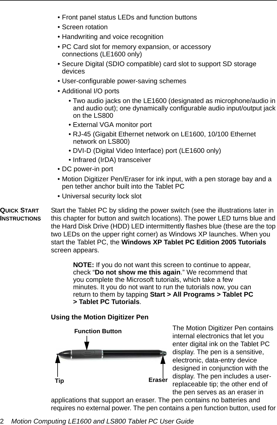 2Motion Computing LE1600 and LS800 Tablet PC User Guide• Front panel status LEDs and function buttons • Screen rotation• Handwriting and voice recognition• PC Card slot for memory expansion, or accessory connections (LE1600 only)• Secure Digital (SDIO compatible) card slot to support SD storage devices• User-configurable power-saving schemes• Additional I/O ports • Two audio jacks on the LE1600 (designated as microphone/audio in and audio out); one dynamically configurable audio input/output jack on the LS800• External VGA monitor port• RJ-45 (Gigabit Ethernet network on LE1600, 10/100 Ethernet network on LS800)• DVI-D (Digital Video Interface) port (LE1600 only)• Infrared (IrDA) transceiver• DC power-in port• Motion Digitizer Pen/Eraser for ink input, with a pen storage bay and a pen tether anchor built into the Tablet PC• Universal security lock slotQUICK START INSTRUCTIONSStart the Tablet PC by sliding the power switch (see the illustrations later in this chapter for button and switch locations). The power LED turns blue and the Hard Disk Drive (HDD) LED intermittently flashes blue (these are the top two LEDs on the upper right corner) as Windows XP launches. When you start the Tablet PC, the Windows XP Tablet PC Edition 2005 Tutorials screen appears.NOTE: If you do not want this screen to continue to appear, check “Do not show me this again.” We recommend that you complete the Microsoft tutorials, which take a few minutes. It you do not want to run the tutorials now, you can return to them by tapping Start &gt; All Programs &gt; Tablet PC &gt; Tablet PC Tutorials.Using the Motion Digitizer PenThe Motion Digitizer Pen contains internal electronics that let you enter digital ink on the Tablet PC display. The pen is a sensitive, electronic, data-entry device designed in conjunction with the display. The pen includes a user-replaceable tip; the other end of the pen serves as an eraser in applications that support an eraser. The pen contains no batteries and requires no external power. The pen contains a pen function button, used for Eraser Function ButtonTip