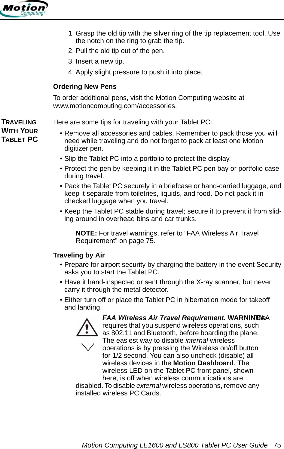 Motion Computing LE1600 and LS800 Tablet PC User Guide 751. Grasp the old tip with the silver ring of the tip replacement tool. Use the notch on the ring to grab the tip.2. Pull the old tip out of the pen.3. Insert a new tip.4. Apply slight pressure to push it into place.Ordering New PensTo order additional pens, visit the Motion Computing website at www.motioncomputing.com/accessories. TRAVELING WITH YOUR TABLET PCHere are some tips for traveling with your Tablet PC:• Remove all accessories and cables. Remember to pack those you will need while traveling and do not forget to pack at least one Motion digitizer pen. • Slip the Tablet PC into a portfolio to protect the display.• Protect the pen by keeping it in the Tablet PC pen bay or portfolio case during travel.• Pack the Tablet PC securely in a briefcase or hand-carried luggage, and keep it separate from toiletries, liquids, and food. Do not pack it in checked luggage when you travel.• Keep the Tablet PC stable during travel; secure it to prevent it from slid-ing around in overhead bins and car trunks.NOTE: For travel warnings, refer to “FAA Wireless Air Travel Requirement” on page 75.Traveling by Air• Prepare for airport security by charging the battery in the event Security asks you to start the Tablet PC. • Have it hand-inspected or sent through the X-ray scanner, but never carry it through the metal detector.• Either turn off or place the Tablet PC in hibernation mode for takeoff and landing.FAA Wireless Air Travel Requirement. WARNING: The FAA requires that you suspend wireless operations, such as 802.11 and Bluetooth, before boarding the plane. The easiest way to disable internal wireless operations is by pressing the Wireless on/off button for 1/2 second. You can also uncheck (disable) all wireless devices in the Motion Dashboard. The wireless LED on the Tablet PC front panel, shown here, is off when wireless communications are disabled. To disable external wireless operations, remove any installed wireless PC Cards.