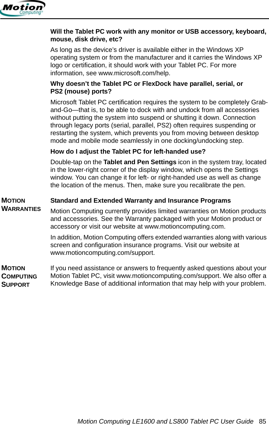 Motion Computing LE1600 and LS800 Tablet PC User Guide 85Will the Tablet PC work with any monitor or USB accessory, keyboard, mouse, disk drive, etc? As long as the device’s driver is available either in the Windows XP operating system or from the manufacturer and it carries the Windows XP logo or certification, it should work with your Tablet PC. For more information, see www.microsoft.com/help.Why doesn’t the Tablet PC or FlexDock have parallel, serial, or PS2 (mouse) ports? Microsoft Tablet PC certification requires the system to be completely Grab-and-Go—that is, to be able to dock with and undock from all accessories without putting the system into suspend or shutting it down. Connection through legacy ports (serial, parallel, PS2) often requires suspending or restarting the system, which prevents you from moving between desktop mode and mobile mode seamlessly in one docking/undocking step.How do I adjust the Tablet PC for left-handed use? Double-tap on the Tablet and Pen Settings icon in the system tray, located in the lower-right corner of the display window, which opens the Settings window. You can change it for left- or right-handed use as well as change the location of the menus. Then, make sure you recalibrate the pen.MOTION WARRANTIESStandard and Extended Warranty and Insurance ProgramsMotion Computing currently provides limited warranties on Motion products and accessories. See the Warranty packaged with your Motion product or accessory or visit our website at www.motioncomputing.com.In addition, Motion Computing offers extended warranties along with various screen and configuration insurance programs. Visit our website at www.motioncomputing.com/support. MOTION COMPUTING SUPPORT If you need assistance or answers to frequently asked questions about your Motion Tablet PC, visit www.motioncomputing.com/support. We also offer a Knowledge Base of additional information that may help with your problem. 