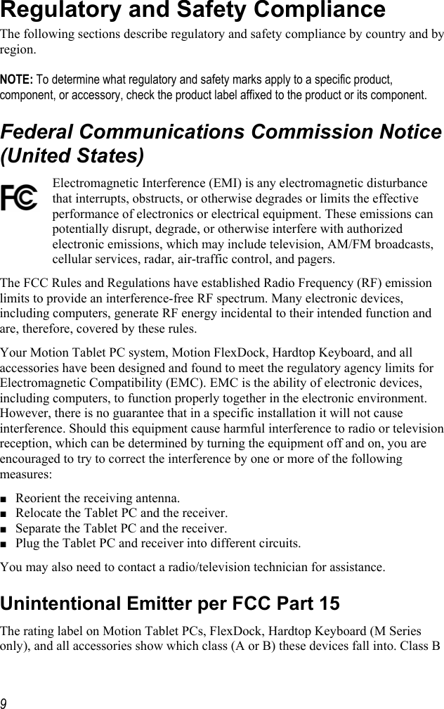     9Regulatory and Safety Compliance The following sections describe regulatory and safety compliance by country and by region.   NOTE: To determine what regulatory and safety marks apply to a specific product, component, or accessory, check the product label affixed to the product or its component. Federal Communications Commission Notice (United States) Electromagnetic Interference (EMI) is any electromagnetic disturbance that interrupts, obstructs, or otherwise degrades or limits the effective performance of electronics or electrical equipment. These emissions can potentially disrupt, degrade, or otherwise interfere with authorized electronic emissions, which may include television, AM/FM broadcasts, cellular services, radar, air-traffic control, and pagers.  The FCC Rules and Regulations have established Radio Frequency (RF) emission limits to provide an interference-free RF spectrum. Many electronic devices, including computers, generate RF energy incidental to their intended function and are, therefore, covered by these rules.  Your Motion Tablet PC system, Motion FlexDock, Hardtop Keyboard, and all accessories have been designed and found to meet the regulatory agency limits for Electromagnetic Compatibility (EMC). EMC is the ability of electronic devices, including computers, to function properly together in the electronic environment. However, there is no guarantee that in a specific installation it will not cause interference. Should this equipment cause harmful interference to radio or television reception, which can be determined by turning the equipment off and on, you are encouraged to try to correct the interference by one or more of the following measures: ■ Reorient the receiving antenna. ■ Relocate the Tablet PC and the receiver. ■ Separate the Tablet PC and the receiver. ■ Plug the Tablet PC and receiver into different circuits. You may also need to contact a radio/television technician for assistance.  Unintentional Emitter per FCC Part 15 The rating label on Motion Tablet PCs, FlexDock, Hardtop Keyboard (M Series only), and all accessories show which class (A or B) these devices fall into. Class B 