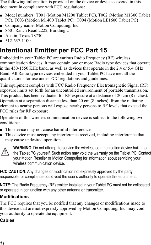     11The following information is provided on the device or devices covered in this document in compliance with FCC regulations: ■ Model numbers: T001 (Motion M1200 Tablet PC), T002 (Motion M1300 Tablet PC), T003 (Motion M1400 Tablet PC). T004 (Motion LE1600 Tablet PC) ■ Company name: Motion Computing, Inc. ■ 8601 Ranch Road 2222, Building 2 ■ Austin, Texas 78730 ■ 512-637-1100 Intentional Emitter per FCC Part 15 Embedded in your Tablet PC are various Radio Frequency (RF) wireless communication devices. It may contain one or more Radio type devices that operate in the 450-1550 KHz band, as well as devices that operate in the 2.4 or 5.4 GHz Band. All Radio type devices embedded in your Tablet PC have met all the qualifications for use under FCC regulations and guidelines. This equipment complies with FCC Radio Frequency Electromagnetic Signal (RF) exposure limits set forth for an uncontrolled environment of portable transmission. This product has been evaluated for RF exposure at a distance of 20 cm (8 inches). Operation at a separation distance less than 20 cm (8 inches). from the radiating element to nearby persons will expose nearby persons to RF levels that exceed the FCC rules for RF exposure. Operation of this wireless communication device is subject to the following two conditions: ■ This device may not cause harmful interference ■ This device must accept any interference received, including interference that may cause undesired operation. WARNING: Do not attempt to service the wireless communication device built into the Tablet PC yourself. Such action may void the warranty on the Tablet PC. Contact your Motion Reseller or Motion Computing for information about servicing your wireless communication device. FCC CAUTION: Any changes or modification not expressly approved by the party responsible for compliance could void the user’s authority to operate this equipment. NOTE: The Radio Frequency (RF) emitter installed in your Tablet PC must not be collocated or operated in conjunction with any other antenna or transmitter. Modifications The FCC requires that you be notified that any changes or modifications made to this device that are not expressly approved by Motion Computing, Inc. may void your authority to operate the equipment. Cables 