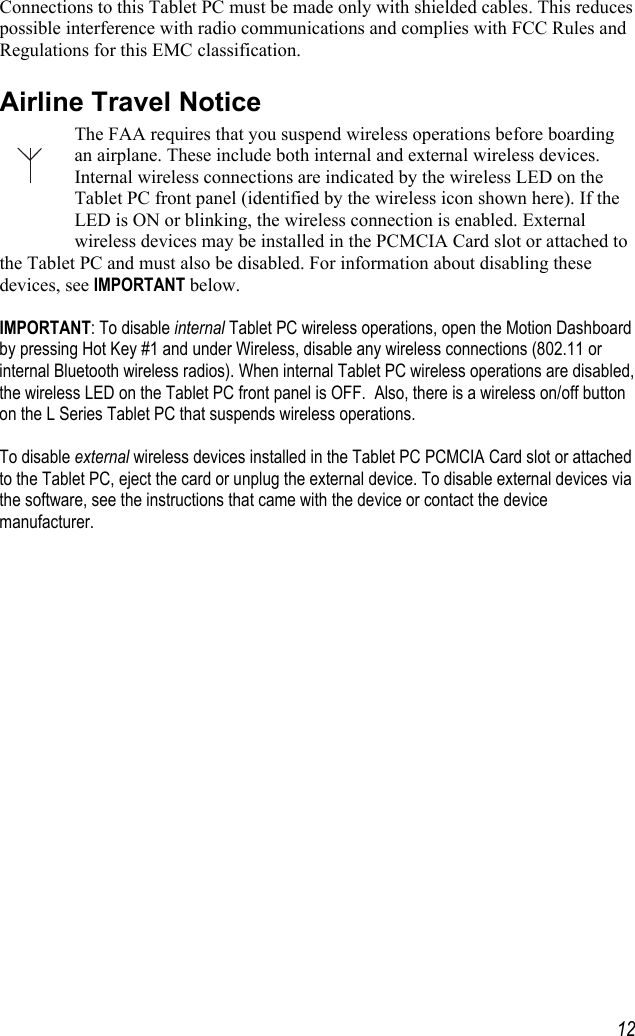     12Connections to this Tablet PC must be made only with shielded cables. This reduces possible interference with radio communications and complies with FCC Rules and Regulations for this EMC classification. Airline Travel Notice The FAA requires that you suspend wireless operations before boarding an airplane. These include both internal and external wireless devices. Internal wireless connections are indicated by the wireless LED on the Tablet PC front panel (identified by the wireless icon shown here). If the LED is ON or blinking, the wireless connection is enabled. External wireless devices may be installed in the PCMCIA Card slot or attached to the Tablet PC and must also be disabled. For information about disabling these devices, see IMPORTANT below.  IMPORTANT: To disable internal Tablet PC wireless operations, open the Motion Dashboard by pressing Hot Key #1 and under Wireless, disable any wireless connections (802.11 or internal Bluetooth wireless radios). When internal Tablet PC wireless operations are disabled, the wireless LED on the Tablet PC front panel is OFF.  Also, there is a wireless on/off button on the L Series Tablet PC that suspends wireless operations.  To disable external wireless devices installed in the Tablet PC PCMCIA Card slot or attached to the Tablet PC, eject the card or unplug the external device. To disable external devices via the software, see the instructions that came with the device or contact the device manufacturer. 