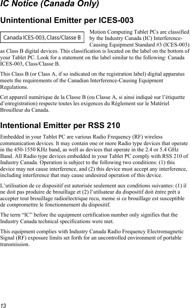     13IC Notice (Canada Only) Unintentional Emitter per ICES-003 Motion Computing Tablet PCs are classified by the Industry Canada (IC) Interference-Causing Equipment Standard #3 (ICES-003) as Class B digital devices. This classification is located on the label on the bottom of your Tablet PC. Look for a statement on the label similar to the following: Canada ICES-003, Class/Classe B. This Class B (or Class A, if so indicated on the registration label) digital apparatus meets the requirements of the Canadian Interference-Causing Equipment Regulations. Cet appareil numérique de la Classe B (ou Classe A, si ainsi indiqué sur l’étiquette d’enregistration) respecte toutes les exigences du Règlement sur le Matériel Brouilleur du Canada. Intentional Emitter per RSS 210 Embedded in your Tablet PC are various Radio Frequency (RF) wireless communication devices. It may contain one or more Radio type devices that operate in the 450-1550 KHz band, as well as devices that operate in the 2.4 or 5.4 GHz Band. All Radio type devices embedded in your Tablet PC comply with RSS 210 of Industry Canada. Operation is subject to the following two conditions: (1) this device may not cause interference, and (2) this device must accept any interference, including interference that may cause undesired operation of this device. L’utilisation de ce dispositif est autorisée seulement aux conditions suivantes: (1) il ne doit pas produire de brouillage et (2) l’utilsateur du dispositif doit éntre prét a accepter tout brouillage radioélectrique recu, meme si ce brouillage est susceptible de compromettre le fonctionnement du dispositif. The term “IC” before the equipment certification number only signifies that the Industry Canada technical specifications were met.  This equipment complies with Industry Canada Radio Frequency Electromagnetic Signal (RF) exposure limits set forth for an uncontrolled environment of portable transmission. 