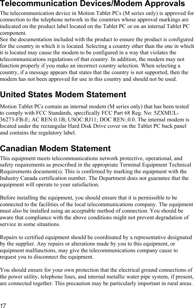     17Telecommunication Devices/Modem Approvals The telecommunication device in Motion Tablet PCs (M series only) is approved for connection to the telephone network in the countries whose approval markings are indicated on the product label located on the Tablet PC or on an internal Tablet PC component.   See the documentation included with the product to ensure the product is configured for the country in which it is located. Selecting a country other than the one in which it is located may cause the modem to be configured in a way that violates the telecommunications regulations of that country. In addition, the modem may not function properly if you make an incorrect country selection. When selecting a country, if a message appears that states that the country is not supported, then the modem has not been approved for use in this country and should not be used. United States Modem Statement Motion Tablet PCs contain an internal modem (M series only) that has been tested to comply with FCC Standards, specifically FCC Part 68 Reg. No: 5ZXMUL-36273-FB-E; AC REN:0.1B; USOC:RJ11; DOC REN:.0.0. The internal modem is located under the rectangular Hard Disk Drive cover on the Tablet PC back panel and contains the regulatory label. Canadian Modem Statement This equipment meets telecommunications network protective, operational, and safety requirements as prescribed in the appropriate Terminal Equipment Technical Requirements document(s). This is confirmed by marking the equipment with the Industry Canada certification number. The Department does not guarantee that the equipment will operate to your satisfaction.  Before installing the equipment, you should ensure that it is permissible to be connected to the facilities of the local telecommunications company. The equipment must also be installed using an acceptable method of connection. You should be aware that compliance with the above conditions might not prevent degradation of service in some situations.  Repairs to certified equipment should be coordinated by a representative designated by the supplier. Any repairs or alterations made by you to this equipment, or equipment malfunctions, may give the telecommunications company cause to request you to disconnect the equipment.  You should ensure for your own protection that the electrical ground connections of the power utility, telephone lines, and internal metallic water pipe system, if present, are connected together. This precaution may be particularly important in rural areas. 