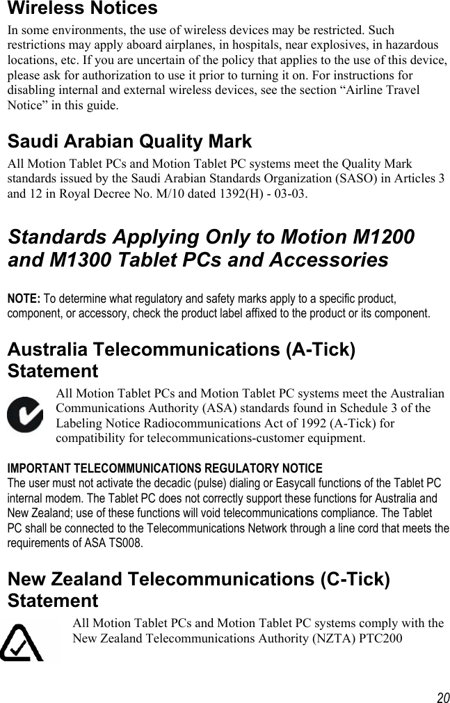     20Wireless Notices In some environments, the use of wireless devices may be restricted. Such restrictions may apply aboard airplanes, in hospitals, near explosives, in hazardous locations, etc. If you are uncertain of the policy that applies to the use of this device, please ask for authorization to use it prior to turning it on. For instructions for disabling internal and external wireless devices, see the section “Airline Travel Notice” in this guide. Saudi Arabian Quality Mark  All Motion Tablet PCs and Motion Tablet PC systems meet the Quality Mark standards issued by the Saudi Arabian Standards Organization (SASO) in Articles 3 and 12 in Royal Decree No. M/10 dated 1392(H) - 03-03.  Standards Applying Only to Motion M1200 and M1300 Tablet PCs and Accessories  NOTE: To determine what regulatory and safety marks apply to a specific product, component, or accessory, check the product label affixed to the product or its component. Australia Telecommunications (A-Tick) Statement All Motion Tablet PCs and Motion Tablet PC systems meet the Australian Communications Authority (ASA) standards found in Schedule 3 of the Labeling Notice Radiocommunications Act of 1992 (A-Tick) for compatibility for telecommunications-customer equipment.  IMPORTANT TELECOMMUNICATIONS REGULATORY NOTICE The user must not activate the decadic (pulse) dialing or Easycall functions of the Tablet PC internal modem. The Tablet PC does not correctly support these functions for Australia and New Zealand; use of these functions will void telecommunications compliance. The Tablet PC shall be connected to the Telecommunications Network through a line cord that meets the requirements of ASA TS008. New Zealand Telecommunications (C-Tick) Statement All Motion Tablet PCs and Motion Tablet PC systems comply with the New Zealand Telecommunications Authority (NZTA) PTC200 