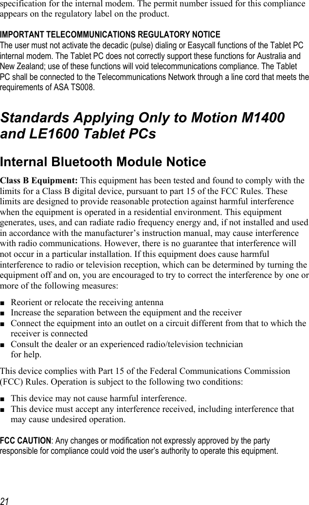     21specification for the internal modem. The permit number issued for this compliance appears on the regulatory label on the product.   IMPORTANT TELECOMMUNICATIONS REGULATORY NOTICE The user must not activate the decadic (pulse) dialing or Easycall functions of the Tablet PC internal modem. The Tablet PC does not correctly support these functions for Australia and New Zealand; use of these functions will void telecommunications compliance. The Tablet PC shall be connected to the Telecommunications Network through a line cord that meets the requirements of ASA TS008.  Standards Applying Only to Motion M1400 and LE1600 Tablet PCs Internal Bluetooth Module Notice Class B Equipment: This equipment has been tested and found to comply with the limits for a Class B digital device, pursuant to part 15 of the FCC Rules. These limits are designed to provide reasonable protection against harmful interference when the equipment is operated in a residential environment. This equipment generates, uses, and can radiate radio frequency energy and, if not installed and used in accordance with the manufacturer’s instruction manual, may cause interference with radio communications. However, there is no guarantee that interference will not occur in a particular installation. If this equipment does cause harmful interference to radio or television reception, which can be determined by turning the equipment off and on, you are encouraged to try to correct the interference by one or more of the following measures: ■ Reorient or relocate the receiving antenna ■ Increase the separation between the equipment and the receiver ■ Connect the equipment into an outlet on a circuit different from that to which the receiver is connected  ■ Consult the dealer or an experienced radio/television technician  for help. This device complies with Part 15 of the Federal Communications Commission (FCC) Rules. Operation is subject to the following two conditions: ■ This device may not cause harmful interference. ■ This device must accept any interference received, including interference that may cause undesired operation.   FCC CAUTION: Any changes or modification not expressly approved by the party responsible for compliance could void the user’s authority to operate this equipment.  