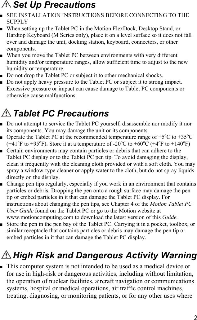     2 Set Up Precautions ■ SEE INSTALLATION INSTRUCTIONS BEFORE CONNECTING TO THE SUPPLY ■ When setting up the Tablet PC in the Motion FlexDock, Desktop Stand, or Hardtop Keyboard (M Series only), place it on a level surface so it does not fall over and damage the unit, docking station, keyboard, connectors, or other components. ■ When you move the Tablet PC between environments with very different humidity and/or temperature ranges, allow sufficient time to adjust to the new humidity or temperature. ■ Do not drop the Tablet PC or subject it to other mechanical shocks. ■ Do not apply heavy pressure to the Tablet PC or subject it to strong impact. Excessive pressure or impact can cause damage to Tablet PC components or otherwise cause malfunctions.   Tablet PC Precautions ■ Do not attempt to service the Tablet PC yourself, disassemble nor modify it nor its components. You may damage the unit or its components. ■ Operate the Tablet PC at the recommended temperature range of +5oC to +35oC (+41oF to +95oF). Store it at a temperature of -20oC to +60oC (+4oF to +140oF) ■ Certain environments may contain particles or debris that can adhere to the Tablet PC display or to the Tablet PC pen tip. To avoid damaging the display, clean it frequently with the cleaning cloth provided or with a soft cloth. You may spray a window-type cleaner or apply water to the cloth, but do not spray liquids directly on the display. ■ Change pen tips regularly, especially if you work in an environment that contains particles or debris. Dropping the pen onto a rough surface may damage the pen tip or embed particles in it that can damage the Tablet PC display. For instructions about changing the pen tips, see Chapter 4 of the Motion Tablet PC User Guide found on the Tablet PC or go to the Motion website at www.motioncomputing.com to download the latest version of this Guide. ■ Store the pen in the pen bay of the Tablet PC. Carrying it in a pocket, toolbox, or similar receptacle that contains particles or debris may damage the pen tip or embed particles in it that can damage the Tablet PC display.  High Risk and Dangerous Activity Warning ■ This computer system is not intended to be used as a medical device or for use in high-risk or dangerous activities, including without limitation, the operation of nuclear facilities, aircraft navigation or communications systems, hospital or medical operations, air traffic control machines, treating, diagnosing, or monitoring patients, or for any other uses where 