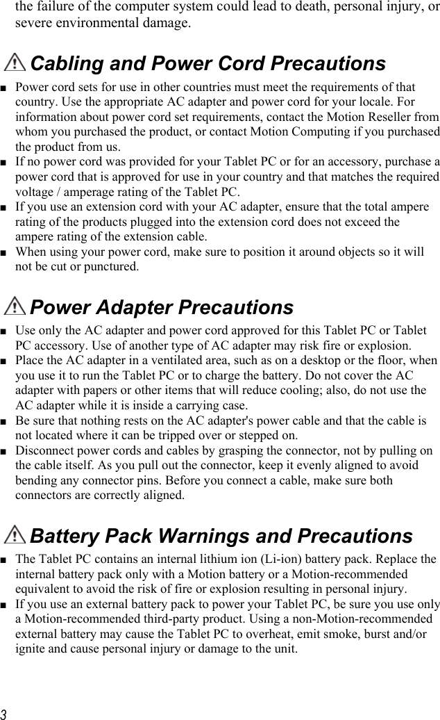     3the failure of the computer system could lead to death, personal injury, or severe environmental damage.   Cabling and Power Cord Precautions  ■ Power cord sets for use in other countries must meet the requirements of that country. Use the appropriate AC adapter and power cord for your locale. For information about power cord set requirements, contact the Motion Reseller from whom you purchased the product, or contact Motion Computing if you purchased the product from us.  ■ If no power cord was provided for your Tablet PC or for an accessory, purchase a power cord that is approved for use in your country and that matches the required voltage / amperage rating of the Tablet PC. ■ If you use an extension cord with your AC adapter, ensure that the total ampere rating of the products plugged into the extension cord does not exceed the ampere rating of the extension cable. ■ When using your power cord, make sure to position it around objects so it will not be cut or punctured.  Power Adapter Precautions ■ Use only the AC adapter and power cord approved for this Tablet PC or Tablet PC accessory. Use of another type of AC adapter may risk fire or explosion.  ■ Place the AC adapter in a ventilated area, such as on a desktop or the floor, when you use it to run the Tablet PC or to charge the battery. Do not cover the AC adapter with papers or other items that will reduce cooling; also, do not use the AC adapter while it is inside a carrying case. ■ Be sure that nothing rests on the AC adapter&apos;s power cable and that the cable is not located where it can be tripped over or stepped on. ■ Disconnect power cords and cables by grasping the connector, not by pulling on the cable itself. As you pull out the connector, keep it evenly aligned to avoid bending any connector pins. Before you connect a cable, make sure both connectors are correctly aligned.  Battery Pack Warnings and Precautions ■ The Tablet PC contains an internal lithium ion (Li-ion) battery pack. Replace the internal battery pack only with a Motion battery or a Motion-recommended equivalent to avoid the risk of fire or explosion resulting in personal injury. ■ If you use an external battery pack to power your Tablet PC, be sure you use only a Motion-recommended third-party product. Using a non-Motion-recommended external battery may cause the Tablet PC to overheat, emit smoke, burst and/or ignite and cause personal injury or damage to the unit. 