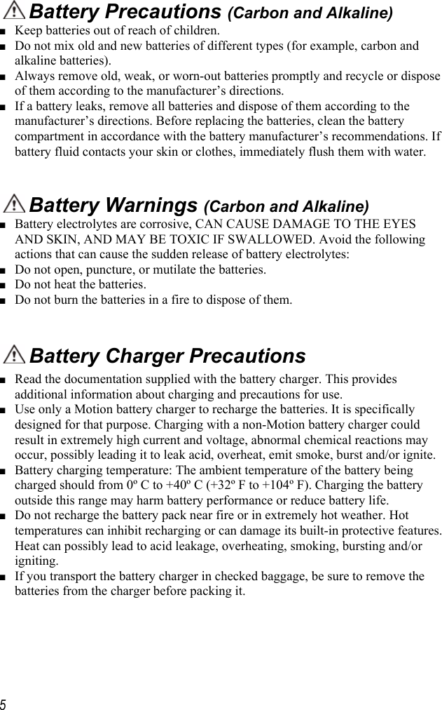     5  Battery Precautions (Carbon and Alkaline) ■ Keep batteries out of reach of children. ■ Do not mix old and new batteries of different types (for example, carbon and alkaline batteries). ■ Always remove old, weak, or worn-out batteries promptly and recycle or dispose of them according to the manufacturer’s directions. ■ If a battery leaks, remove all batteries and dispose of them according to the manufacturer’s directions. Before replacing the batteries, clean the battery compartment in accordance with the battery manufacturer’s recommendations. If battery fluid contacts your skin or clothes, immediately flush them with water.    Battery Warnings (Carbon and Alkaline) ■ Battery electrolytes are corrosive, CAN CAUSE DAMAGE TO THE EYES AND SKIN, AND MAY BE TOXIC IF SWALLOWED. Avoid the following actions that can cause the sudden release of battery electrolytes: ■ Do not open, puncture, or mutilate the batteries. ■ Do not heat the batteries. ■ Do not burn the batteries in a fire to dispose of them.   Battery Charger Precautions ■ Read the documentation supplied with the battery charger. This provides additional information about charging and precautions for use. ■ Use only a Motion battery charger to recharge the batteries. It is specifically designed for that purpose. Charging with a non-Motion battery charger could result in extremely high current and voltage, abnormal chemical reactions may occur, possibly leading it to leak acid, overheat, emit smoke, burst and/or ignite. ■ Battery charging temperature: The ambient temperature of the battery being charged should from 0º C to +40º C (+32º F to +104º F). Charging the battery outside this range may harm battery performance or reduce battery life. ■ Do not recharge the battery pack near fire or in extremely hot weather. Hot temperatures can inhibit recharging or can damage its built-in protective features. Heat can possibly lead to acid leakage, overheating, smoking, bursting and/or igniting. ■ If you transport the battery charger in checked baggage, be sure to remove the batteries from the charger before packing it. 