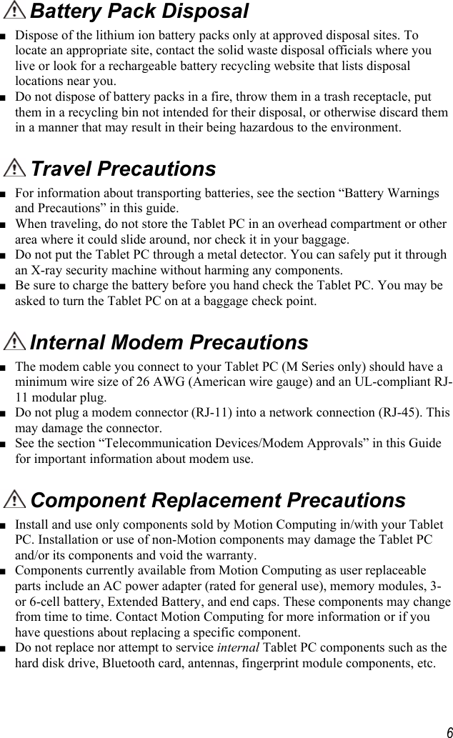     6 Battery Pack Disposal ■ Dispose of the lithium ion battery packs only at approved disposal sites. To locate an appropriate site, contact the solid waste disposal officials where you live or look for a rechargeable battery recycling website that lists disposal locations near you. ■ Do not dispose of battery packs in a fire, throw them in a trash receptacle, put them in a recycling bin not intended for their disposal, or otherwise discard them in a manner that may result in their being hazardous to the environment.  Travel Precautions  ■ For information about transporting batteries, see the section “Battery Warnings and Precautions” in this guide. ■ When traveling, do not store the Tablet PC in an overhead compartment or other area where it could slide around, nor check it in your baggage.  ■ Do not put the Tablet PC through a metal detector. You can safely put it through an X-ray security machine without harming any components. ■ Be sure to charge the battery before you hand check the Tablet PC. You may be asked to turn the Tablet PC on at a baggage check point.  Internal Modem Precautions  ■ The modem cable you connect to your Tablet PC (M Series only) should have a minimum wire size of 26 AWG (American wire gauge) and an UL-compliant RJ-11 modular plug. ■ Do not plug a modem connector (RJ-11) into a network connection (RJ-45). This may damage the connector. ■ See the section “Telecommunication Devices/Modem Approvals” in this Guide for important information about modem use.  Component Replacement Precautions ■ Install and use only components sold by Motion Computing in/with your Tablet PC. Installation or use of non-Motion components may damage the Tablet PC and/or its components and void the warranty.  ■ Components currently available from Motion Computing as user replaceable parts include an AC power adapter (rated for general use), memory modules, 3- or 6-cell battery, Extended Battery, and end caps. These components may change from time to time. Contact Motion Computing for more information or if you have questions about replacing a specific component.  ■ Do not replace nor attempt to service internal Tablet PC components such as the hard disk drive, Bluetooth card, antennas, fingerprint module components, etc. 