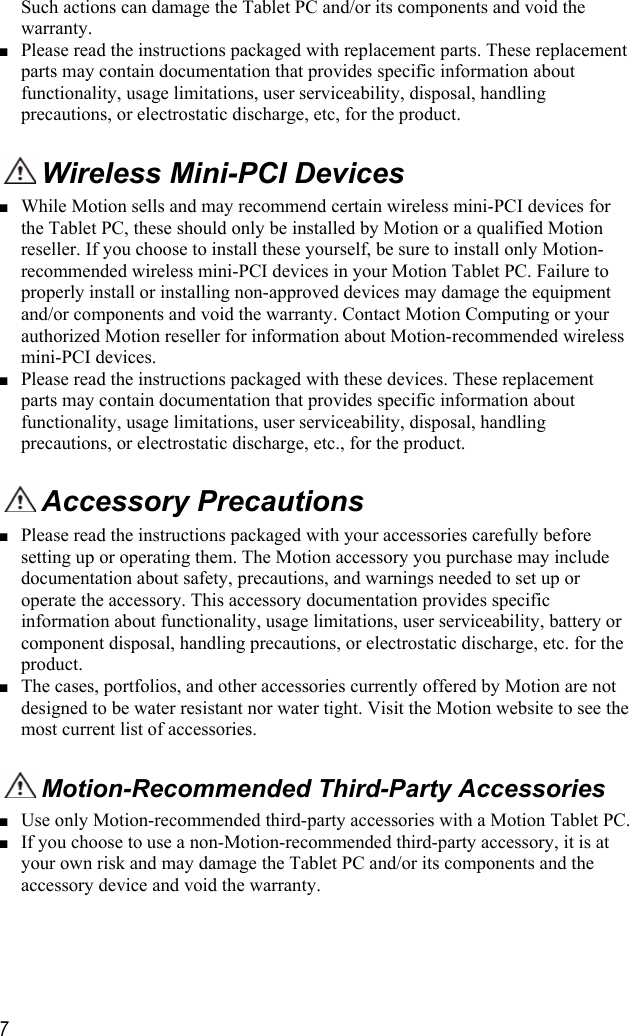     7 Such actions can damage the Tablet PC and/or its components and void the warranty.     ■ Please read the instructions packaged with replacement parts. These replacement parts may contain documentation that provides specific information about functionality, usage limitations, user serviceability, disposal, handling precautions, or electrostatic discharge, etc, for the product.   Wireless Mini-PCI Devices  ■ While Motion sells and may recommend certain wireless mini-PCI devices for the Tablet PC, these should only be installed by Motion or a qualified Motion reseller. If you choose to install these yourself, be sure to install only Motion-recommended wireless mini-PCI devices in your Motion Tablet PC. Failure to properly install or installing non-approved devices may damage the equipment and/or components and void the warranty. Contact Motion Computing or your authorized Motion reseller for information about Motion-recommended wireless mini-PCI devices.  ■ Please read the instructions packaged with these devices. These replacement parts may contain documentation that provides specific information about functionality, usage limitations, user serviceability, disposal, handling precautions, or electrostatic discharge, etc., for the product.   Accessory Precautions ■ Please read the instructions packaged with your accessories carefully before setting up or operating them. The Motion accessory you purchase may include documentation about safety, precautions, and warnings needed to set up or operate the accessory. This accessory documentation provides specific information about functionality, usage limitations, user serviceability, battery or component disposal, handling precautions, or electrostatic discharge, etc. for the product.  ■ The cases, portfolios, and other accessories currently offered by Motion are not designed to be water resistant nor water tight. Visit the Motion website to see the most current list of accessories.  Motion-Recommended Third-Party Accessories ■ Use only Motion-recommended third-party accessories with a Motion Tablet PC. ■ If you choose to use a non-Motion-recommended third-party accessory, it is at your own risk and may damage the Tablet PC and/or its components and the accessory device and void the warranty. 