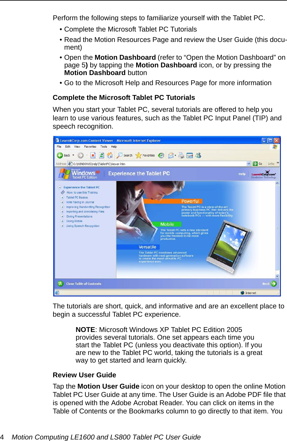 4Motion Computing LE1600 and LS800 Tablet PC User GuidePerform the following steps to familiarize yourself with the Tablet PC.• Complete the Microsoft Tablet PC Tutorials• Read the Motion Resources Page and review the User Guide (this docu-ment)• Open the Motion Dashboard (refer to “Open the Motion Dashboard” on page 5) by tapping the Motion Dashboard icon, or by pressing the Motion Dashboard button• Go to the Microsoft Help and Resources Page for more informationComplete the Microsoft Tablet PC TutorialsWhen you start your Tablet PC, several tutorials are offered to help you learn to use various features, such as the Tablet PC Input Panel (TIP) and speech recognition.The tutorials are short, quick, and informative and are an excellent place to begin a successful Tablet PC experience.NOTE: Microsoft Windows XP Tablet PC Edition 2005 provides several tutorials. One set appears each time you start the Tablet PC (unless you deactivate this option). If you are new to the Tablet PC world, taking the tutorials is a great way to get started and learn quickly.Review User GuideTap the Motion User Guide icon on your desktop to open the online Motion Tablet PC User Guide at any time. The User Guide is an Adobe PDF file that is opened with the Adobe Acrobat Reader. You can click on items in the Table of Contents or the Bookmarks column to go directly to that item. You 