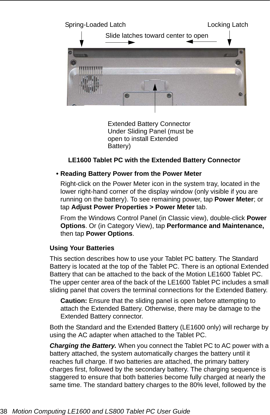 38 Motion Computing LE1600 and LS800 Tablet PC User Guide• Reading Battery Power from the Power MeterRight-click on the Power Meter icon in the system tray, located in the lower right-hand corner of the display window (only visible if you are running on the battery). To see remaining power, tap Power Meter; or tap Adjust Power Properties &gt; Power Meter tab.From the Windows Control Panel (in Classic view), double-click Power Options. Or (in Category View), tap Performance and Maintenance, then tap Power Options.Using Your BatteriesThis section describes how to use your Tablet PC battery. The Standard Battery is located at the top of the Tablet PC. There is an optional Extended Battery that can be attached to the back of the Motion LE1600 Tablet PC. The upper center area of the back of the LE1600 Tablet PC includes a small sliding panel that covers the terminal connections for the Extended Battery. Caution: Ensure that the sliding panel is open before attempting to attach the Extended Battery. Otherwise, there may be damage to the Extended Battery connector.Both the Standard and the Extended Battery (LE1600 only) will recharge by using the AC adapter when attached to the Tablet PC.Charging the Battery. When you connect the Tablet PC to AC power with a battery attached, the system automatically charges the battery until it reaches full charge. If two batteries are attached, the primary battery charges first, followed by the secondary battery. The charging sequence is staggered to ensure that both batteries become fully charged at nearly the same time. The standard battery charges to the 80% level, followed by the Spring-Loaded Latch Locking LatchExtended Battery ConnectorUnder Sliding Panel (must be open to install Extended Battery)Slide latches toward center to openLE1600 Tablet PC with the Extended Battery Connector