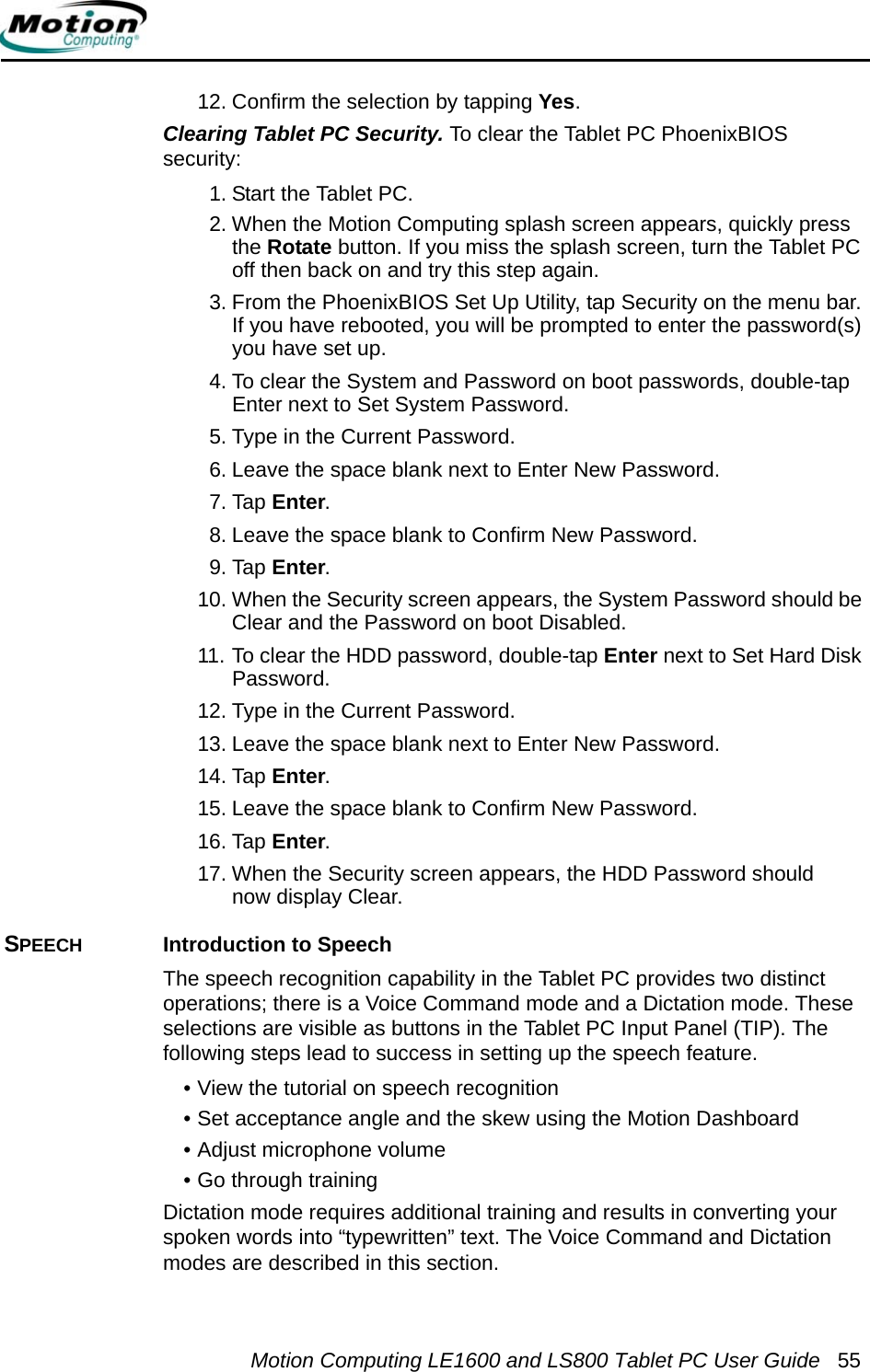 Motion Computing LE1600 and LS800 Tablet PC User Guide 5512. Confirm the selection by tapping Yes.Clearing Tablet PC Security. To clear the Tablet PC PhoenixBIOS security:1. Start the Tablet PC.2. When the Motion Computing splash screen appears, quickly press the Rotate button. If you miss the splash screen, turn the Tablet PC off then back on and try this step again.3. From the PhoenixBIOS Set Up Utility, tap Security on the menu bar. If you have rebooted, you will be prompted to enter the password(s) you have set up.4. To clear the System and Password on boot passwords, double-tap Enter next to Set System Password.5. Type in the Current Password. 6. Leave the space blank next to Enter New Password.7. Tap Enter.8. Leave the space blank to Confirm New Password.9. Tap Enter.10. When the Security screen appears, the System Password should be Clear and the Password on boot Disabled.11. To clear the HDD password, double-tap Enter next to Set Hard Disk Password.12. Type in the Current Password. 13. Leave the space blank next to Enter New Password.14. Tap Enter.15. Leave the space blank to Confirm New Password.16. Tap Enter.17. When the Security screen appears, the HDD Password should now display Clear.SPEECH Introduction to SpeechThe speech recognition capability in the Tablet PC provides two distinct operations; there is a Voice Command mode and a Dictation mode. These selections are visible as buttons in the Tablet PC Input Panel (TIP). The following steps lead to success in setting up the speech feature.• View the tutorial on speech recognition• Set acceptance angle and the skew using the Motion Dashboard• Adjust microphone volume• Go through trainingDictation mode requires additional training and results in converting your spoken words into “typewritten” text. The Voice Command and Dictation modes are described in this section.