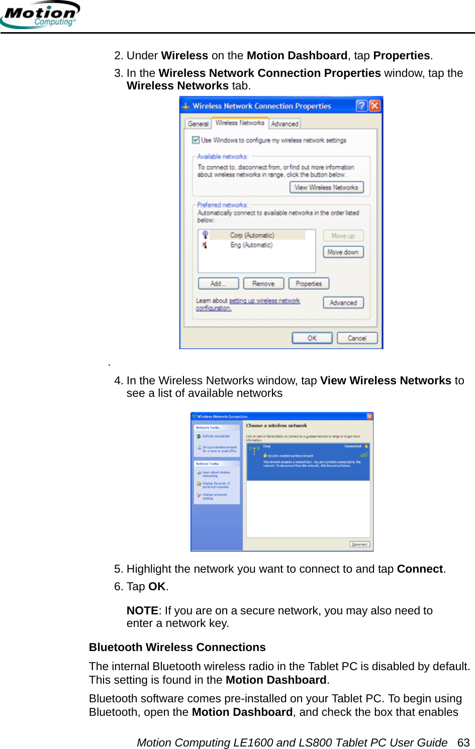 Motion Computing LE1600 and LS800 Tablet PC User Guide 632. Under Wireless on the Motion Dashboard, tap Properties.3. In the Wireless Network Connection Properties window, tap the Wireless Networks tab..4. In the Wireless Networks window, tap View Wireless Networks to see a list of available networks5. Highlight the network you want to connect to and tap Connect.6. Tap OK. NOTE: If you are on a secure network, you may also need to enter a network key. Bluetooth Wireless ConnectionsThe internal Bluetooth wireless radio in the Tablet PC is disabled by default. This setting is found in the Motion Dashboard. Bluetooth software comes pre-installed on your Tablet PC. To begin using Bluetooth, open the Motion Dashboard, and check the box that enables 