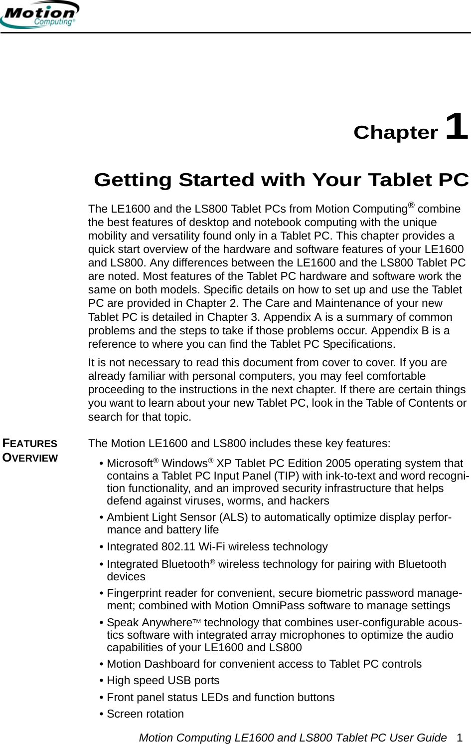 Motion Computing LE1600 and LS800 Tablet PC User Guide 1Chapter 1Getting Started with Your Tablet PCThe LE1600 and the LS800 Tablet PCs from Motion Computing® combine the best features of desktop and notebook computing with the unique mobility and versatility found only in a Tablet PC. This chapter provides a quick start overview of the hardware and software features of your LE1600 and LS800. Any differences between the LE1600 and the LS800 Tablet PC are noted. Most features of the Tablet PC hardware and software work the same on both models. Specific details on how to set up and use the Tablet PC are provided in Chapter 2. The Care and Maintenance of your new Tablet PC is detailed in Chapter 3. Appendix A is a summary of common problems and the steps to take if those problems occur. Appendix B is a reference to where you can find the Tablet PC Specifications.It is not necessary to read this document from cover to cover. If you are already familiar with personal computers, you may feel comfortable proceeding to the instructions in the next chapter. If there are certain things you want to learn about your new Tablet PC, look in the Table of Contents or search for that topic.FEATURES OVERVIEWThe Motion LE1600 and LS800 includes these key features:•Microsoft® Windows® XP Tablet PC Edition 2005 operating system that contains a Tablet PC Input Panel (TIP) with ink-to-text and word recogni-tion functionality, and an improved security infrastructure that helps defend against viruses, worms, and hackers• Ambient Light Sensor (ALS) to automatically optimize display perfor-mance and battery life• Integrated 802.11 Wi-Fi wireless technology• Integrated Bluetooth® wireless technology for pairing with Bluetooth devices• Fingerprint reader for convenient, secure biometric password manage-ment; combined with Motion OmniPass software to manage settings• Speak AnywhereTM technology that combines user-configurable acous-tics software with integrated array microphones to optimize the audio capabilities of your LE1600 and LS800• Motion Dashboard for convenient access to Tablet PC controls• High speed USB ports • Front panel status LEDs and function buttons • Screen rotation