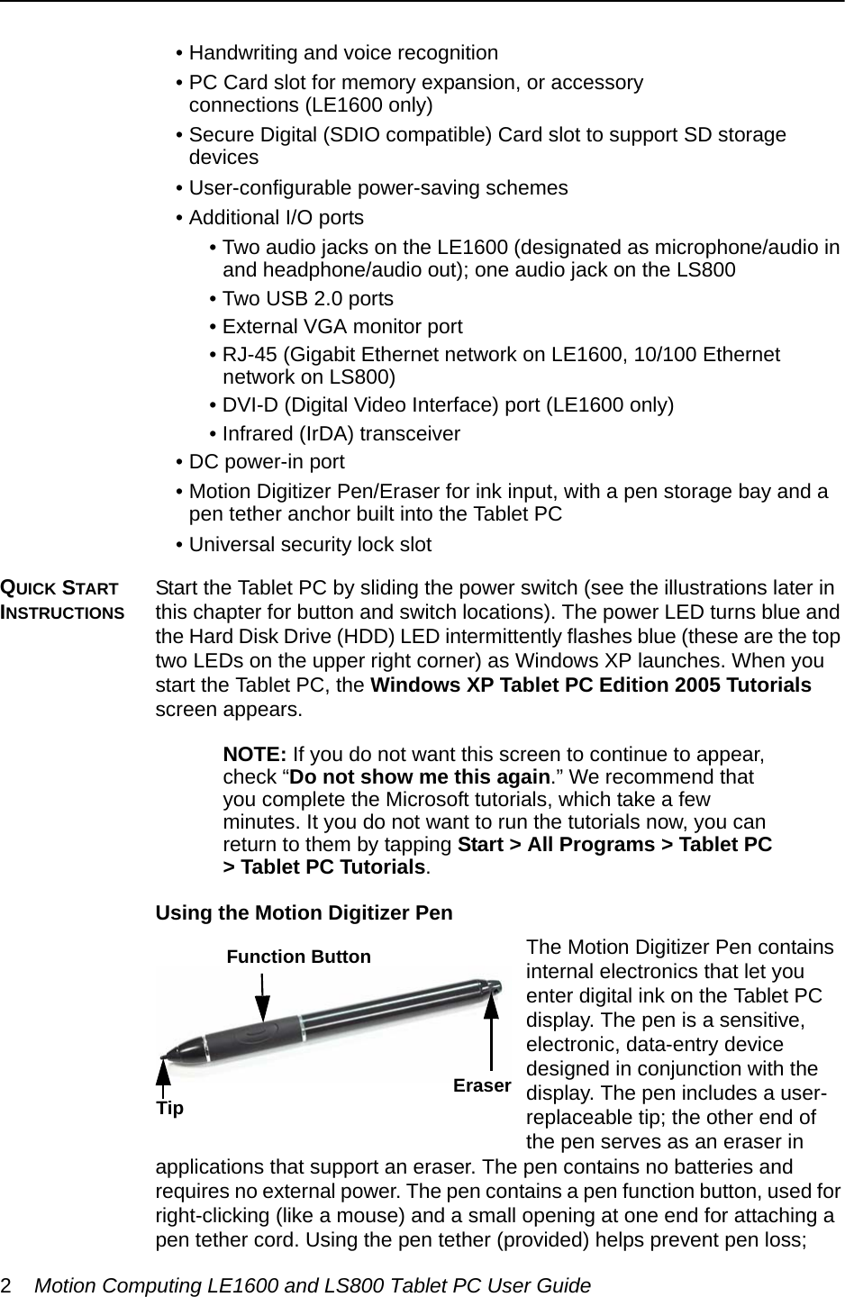 2Motion Computing LE1600 and LS800 Tablet PC User Guide• Handwriting and voice recognition• PC Card slot for memory expansion, or accessory connections (LE1600 only)• Secure Digital (SDIO compatible) Card slot to support SD storage devices• User-configurable power-saving schemes• Additional I/O ports • Two audio jacks on the LE1600 (designated as microphone/audio in and headphone/audio out); one audio jack on the LS800• Two USB 2.0 ports• External VGA monitor port• RJ-45 (Gigabit Ethernet network on LE1600, 10/100 Ethernet network on LS800)• DVI-D (Digital Video Interface) port (LE1600 only)• Infrared (IrDA) transceiver• DC power-in port• Motion Digitizer Pen/Eraser for ink input, with a pen storage bay and a pen tether anchor built into the Tablet PC• Universal security lock slotQUICK START INSTRUCTIONSStart the Tablet PC by sliding the power switch (see the illustrations later in this chapter for button and switch locations). The power LED turns blue and the Hard Disk Drive (HDD) LED intermittently flashes blue (these are the top two LEDs on the upper right corner) as Windows XP launches. When you start the Tablet PC, the Windows XP Tablet PC Edition 2005 Tutorials screen appears.NOTE: If you do not want this screen to continue to appear, check “Do not show me this again.” We recommend that you complete the Microsoft tutorials, which take a few minutes. It you do not want to run the tutorials now, you can return to them by tapping Start &gt; All Programs &gt; Tablet PC &gt; Tablet PC Tutorials.Using the Motion Digitizer PenThe Motion Digitizer Pen contains internal electronics that let you enter digital ink on the Tablet PC display. The pen is a sensitive, electronic, data-entry device designed in conjunction with the display. The pen includes a user-replaceable tip; the other end of the pen serves as an eraser in applications that support an eraser. The pen contains no batteries and requires no external power. The pen contains a pen function button, used for right-clicking (like a mouse) and a small opening at one end for attaching a pen tether cord. Using the pen tether (provided) helps prevent pen loss; Eraser Function ButtonTip