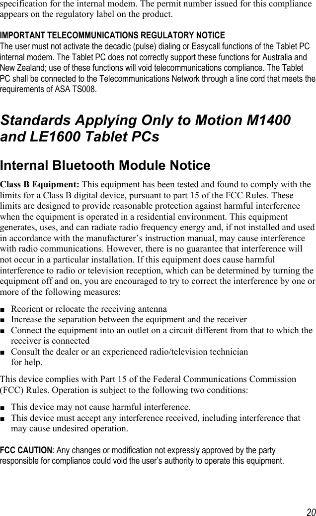     20specification for the internal modem. The permit number issued for this compliance appears on the regulatory label on the product.   IMPORTANT TELECOMMUNICATIONS REGULATORY NOTICE The user must not activate the decadic (pulse) dialing or Easycall functions of the Tablet PC internal modem. The Tablet PC does not correctly support these functions for Australia and New Zealand; use of these functions will void telecommunications compliance. The Tablet PC shall be connected to the Telecommunications Network through a line cord that meets the requirements of ASA TS008.  Standards Applying Only to Motion M1400 and LE1600 Tablet PCs Internal Bluetooth Module Notice Class B Equipment: This equipment has been tested and found to comply with the limits for a Class B digital device, pursuant to part 15 of the FCC Rules. These limits are designed to provide reasonable protection against harmful interference when the equipment is operated in a residential environment. This equipment generates, uses, and can radiate radio frequency energy and, if not installed and used in accordance with the manufacturer’s instruction manual, may cause interference with radio communications. However, there is no guarantee that interference will not occur in a particular installation. If this equipment does cause harmful interference to radio or television reception, which can be determined by turning the equipment off and on, you are encouraged to try to correct the interference by one or more of the following measures: ■ Reorient or relocate the receiving antenna ■ Increase the separation between the equipment and the receiver ■ Connect the equipment into an outlet on a circuit different from that to which the receiver is connected  ■ Consult the dealer or an experienced radio/television technician  for help. This device complies with Part 15 of the Federal Communications Commission (FCC) Rules. Operation is subject to the following two conditions: ■ This device may not cause harmful interference. ■ This device must accept any interference received, including interference that may cause undesired operation.   FCC CAUTION: Any changes or modification not expressly approved by the party responsible for compliance could void the user’s authority to operate this equipment.  