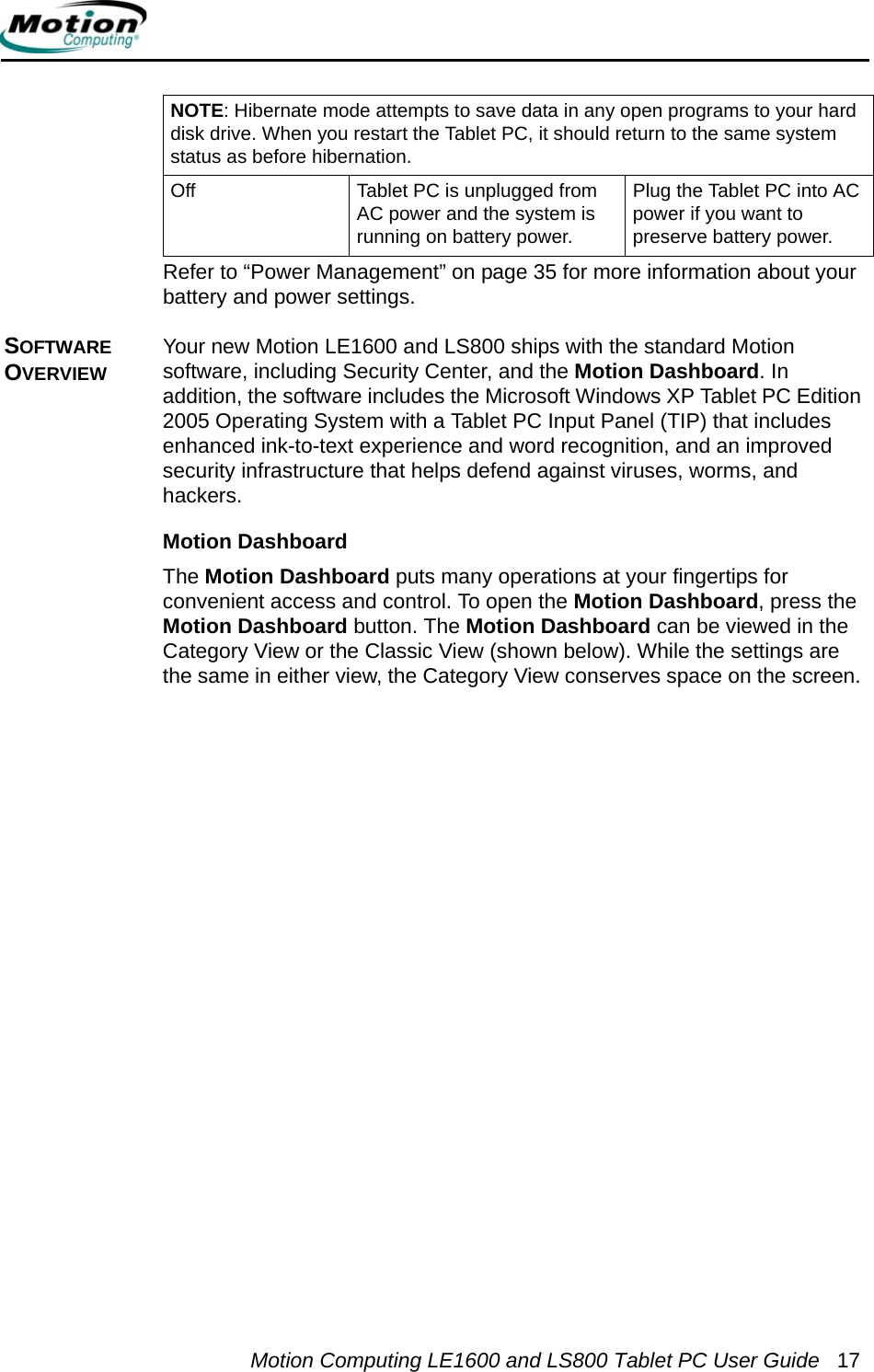 Motion Computing LE1600 and LS800 Tablet PC User Guide 17Refer to “Power Management” on page 35 for more information about your battery and power settings.SOFTWARE OVERVIEWYour new Motion LE1600 and LS800 ships with the standard Motion software, including Security Center, and the Motion Dashboard. In addition, the software includes the Microsoft Windows XP Tablet PC Edition 2005 Operating System with a Tablet PC Input Panel (TIP) that includes enhanced ink-to-text experience and word recognition, and an improved security infrastructure that helps defend against viruses, worms, and hackers. Motion DashboardThe Motion Dashboard puts many operations at your fingertips for convenient access and control. To open the Motion Dashboard, press the Motion Dashboard button. The Motion Dashboard can be viewed in the Category View or the Classic View (shown below). While the settings are the same in either view, the Category View conserves space on the screen. NOTE: Hibernate mode attempts to save data in any open programs to your hard disk drive. When you restart the Tablet PC, it should return to the same system status as before hibernation.Off Tablet PC is unplugged from AC power and the system is running on battery power.Plug the Tablet PC into AC power if you want to preserve battery power.