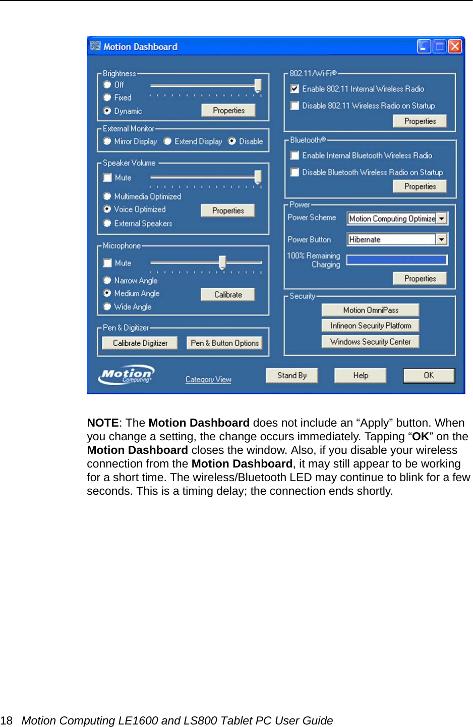 18 Motion Computing LE1600 and LS800 Tablet PC User GuideNOTE: The Motion Dashboard does not include an “Apply” button. When you change a setting, the change occurs immediately. Tapping “OK” on the Motion Dashboard closes the window. Also, if you disable your wireless connection from the Motion Dashboard, it may still appear to be working for a short time. The wireless/Bluetooth LED may continue to blink for a few seconds. This is a timing delay; the connection ends shortly.