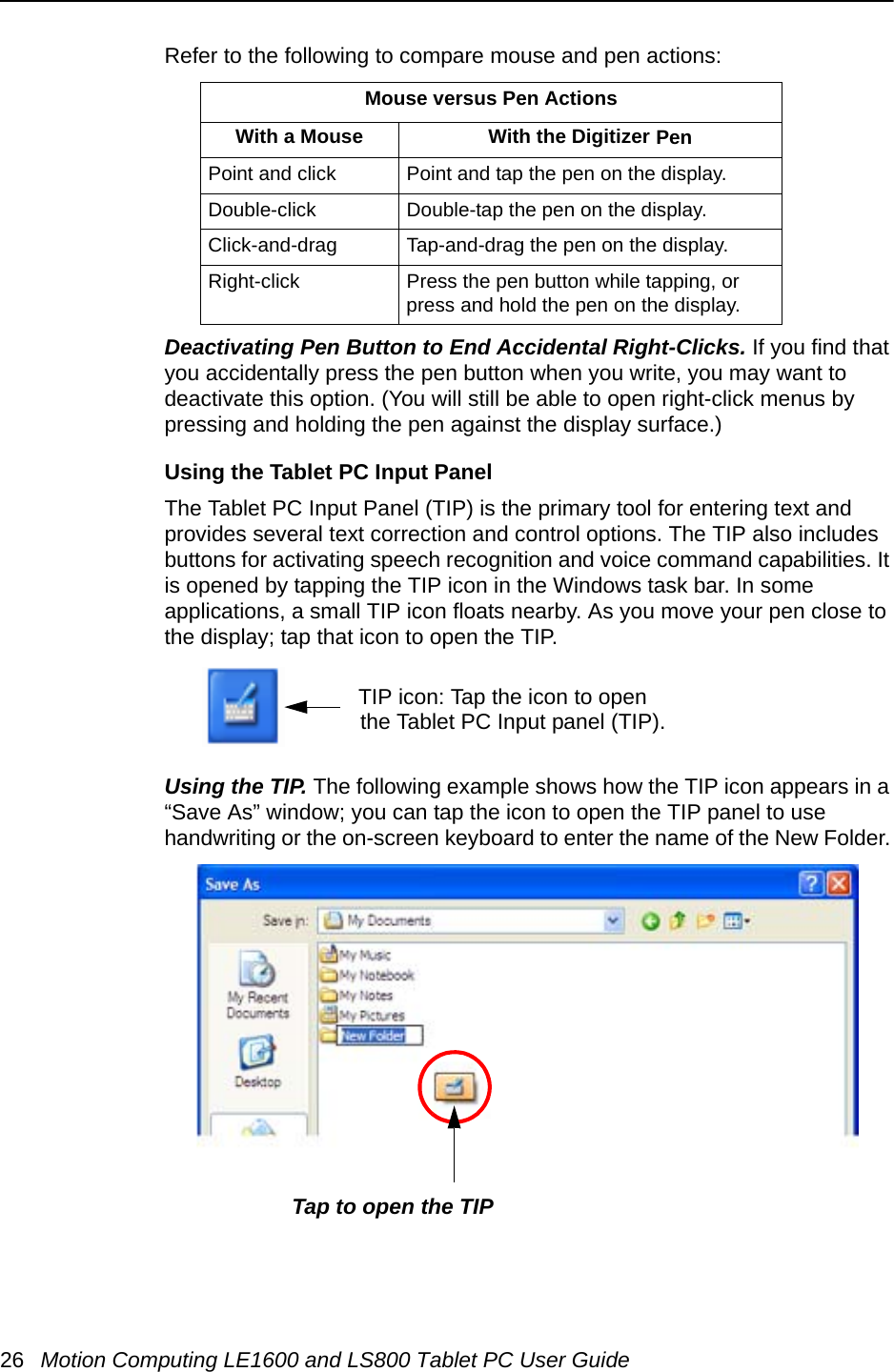 26 Motion Computing LE1600 and LS800 Tablet PC User GuideRefer to the following to compare mouse and pen actions:Deactivating Pen Button to End Accidental Right-Clicks. If you find that you accidentally press the pen button when you write, you may want to deactivate this option. (You will still be able to open right-click menus by pressing and holding the pen against the display surface.)Using the Tablet PC Input PanelThe Tablet PC Input Panel (TIP) is the primary tool for entering text and provides several text correction and control options. The TIP also includes buttons for activating speech recognition and voice command capabilities. It is opened by tapping the TIP icon in the Windows task bar. In some applications, a small TIP icon floats nearby. As you move your pen close to the display; tap that icon to open the TIP.Using the TIP. The following example shows how the TIP icon appears in a “Save As” window; you can tap the icon to open the TIP panel to use handwriting or the on-screen keyboard to enter the name of the New Folder. Mouse versus Pen ActionsWith a Mouse With the Digitizer PenPoint and click Point and tap the pen on the display.Double-click Double-tap the pen on the display.Click-and-drag Tap-and-drag the pen on the display.Right-click Press the pen button while tapping, or press and hold the pen on the display.TIP icon: Tap the icon to open the Tablet PC Input panel (TIP). Tap to open the TIP