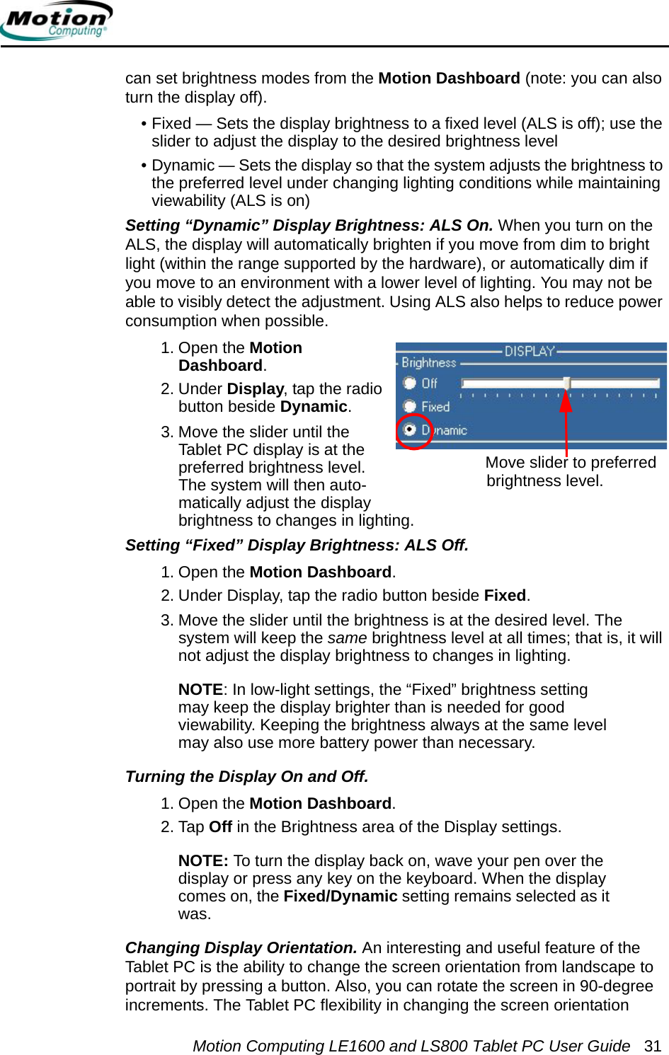 Motion Computing LE1600 and LS800 Tablet PC User Guide 31can set brightness modes from the Motion Dashboard (note: you can also turn the display off).• Fixed — Sets the display brightness to a fixed level (ALS is off); use the slider to adjust the display to the desired brightness level• Dynamic — Sets the display so that the system adjusts the brightness to the preferred level under changing lighting conditions while maintaining viewability (ALS is on)Setting “Dynamic” Display Brightness: ALS On. When you turn on the ALS, the display will automatically brighten if you move from dim to bright light (within the range supported by the hardware), or automatically dim if you move to an environment with a lower level of lighting. You may not be able to visibly detect the adjustment. Using ALS also helps to reduce power consumption when possible. 1. Open the Motion Dashboard.2. Under Display, tap the radio button beside Dynamic.3. Move the slider until the Tablet PC display is at the preferred brightness level. The system will then auto-matically adjust the display brightness to changes in lighting.Setting “Fixed” Display Brightness: ALS Off. 1. Open the Motion Dashboard.2. Under Display, tap the radio button beside Fixed.3. Move the slider until the brightness is at the desired level. The system will keep the same brightness level at all times; that is, it will not adjust the display brightness to changes in lighting. NOTE: In low-light settings, the “Fixed” brightness setting may keep the display brighter than is needed for good viewability. Keeping the brightness always at the same level may also use more battery power than necessary.Turning the Display On and Off. 1. Open the Motion Dashboard.2. Tap Off in the Brightness area of the Display settings.NOTE: To turn the display back on, wave your pen over the display or press any key on the keyboard. When the display comes on, the Fixed/Dynamic setting remains selected as it was.Changing Display Orientation. An interesting and useful feature of the Tablet PC is the ability to change the screen orientation from landscape to portrait by pressing a button. Also, you can rotate the screen in 90-degree increments. The Tablet PC flexibility in changing the screen orientation Move slider to preferred brightness level.
