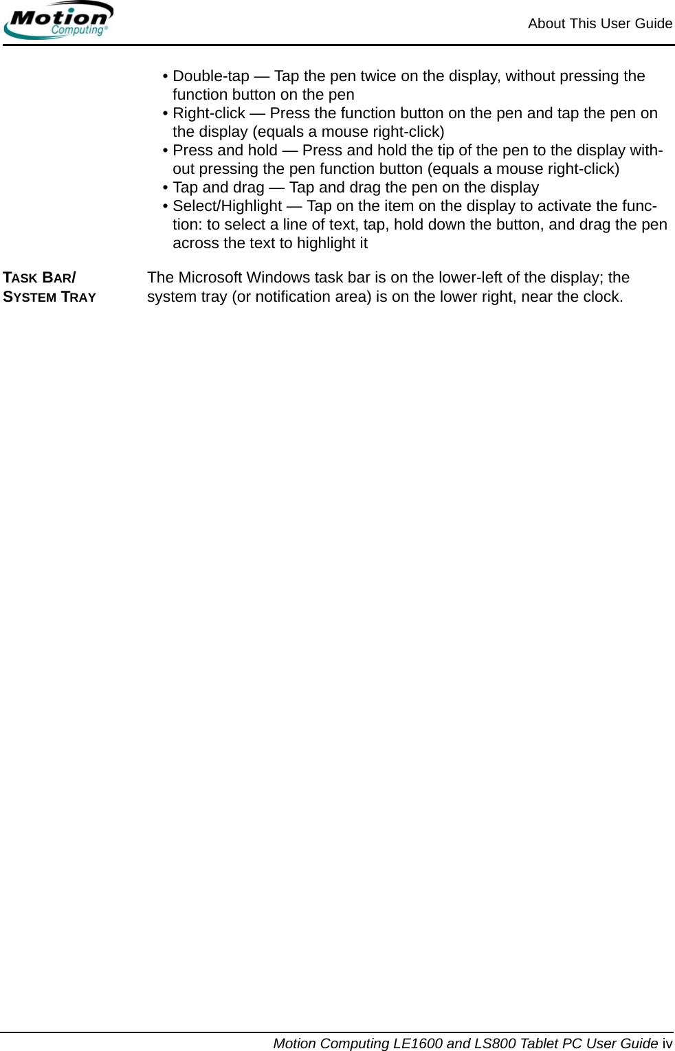 About This User GuideMotion Computing LE1600 and LS800 Tablet PC User Guide iv• Double-tap — Tap the pen twice on the display, without pressing the function button on the pen• Right-click — Press the function button on the pen and tap the pen on the display (equals a mouse right-click)• Press and hold — Press and hold the tip of the pen to the display with-out pressing the pen function button (equals a mouse right-click)• Tap and drag — Tap and drag the pen on the display• Select/Highlight — Tap on the item on the display to activate the func-tion: to select a line of text, tap, hold down the button, and drag the pen across the text to highlight itTASK BAR/SYSTEM TRAYThe Microsoft Windows task bar is on the lower-left of the display; the system tray (or notification area) is on the lower right, near the clock.